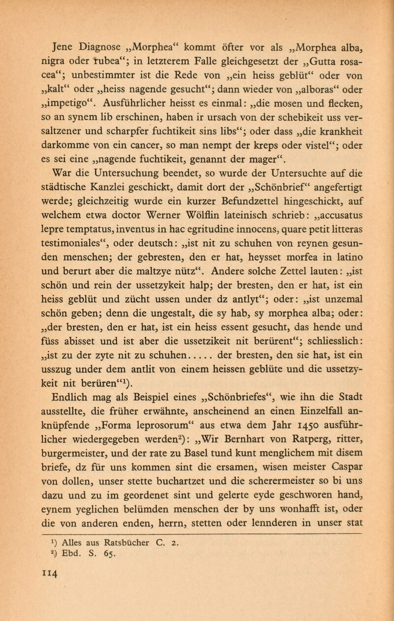 Jene Diagnose „Morphea“ kommt öfter vor als „Morphea alba, nigra oder rubea“; in letzterem Falle gleichgesetzt der „Gutta rosa- cea“; unbestimmter ist die Rede von „ein heiss geblüt“ oder von „kalt“ oder „heiss nagende gesucht“; dann wieder von „alboras“ oder „impetigo“. Ausführlicher heisst es einmal: „die mosen und flecken, so an synem lib erschinen, haben ir ursach von der schebikeit uss ver- saltzener und scharpfer fuchtikeit sins libs“; oder dass „die krankheit darkomme von ein cancer, so man nempt der kreps oder vistel“; oder es sei eine „nagende fuchtikeit, genannt der mager“. War die Untersuchung beendet, so wurde der Untersuchte auf die städtische Kanzlei geschickt, damit dort der „Schönbrief“ angefertigt werde; gleichzeitig wurde ein kurzer Befundzettel hingeschickt, auf welchem etwa doctor Werner Wölflin lateinisch schrieb: „accusatus lepre temptatus, inventus in hac egritudine innocens, quare petit litteras testimoniales“, oder deutsch: „ist nit zu schuhen von reynen gesun¬ den menschen; der gebresten, den er hat, heysset morfea in latino und berurt aber die maltzye nütz“. Andere solche Zettel lauten: „ist schön und rein der ussetzykeit halp; der bresten, den er hat, ist ein heiss geblüt und zücht ussen under dz antlyt“; oder: „ist unzemal schön geben; denn die ungestalt, die sy hab, sy morphea alba; oder: „der bresten, den er hat, ist ein heiss essent gesucht, das hende und füss abisset und ist aber die ussetzikeit nit berürent“; schliesslich: „ist zu der zyte nit zu schuhen.der bresten, den sie hat, ist ein usszug under dem antlit von einem heissen geblüte und die ussetzy¬ keit nit berüren“1). Endlich mag als Beispiel eines „Schönbriefes“, wie ihn die Stadt ausstellte, die früher erwähnte, anscheinend an einen Einzelfall an¬ knüpfende „Forma leprosorum“ aus etwa dem Jahr 1450 ausführ¬ licher wiedergegeben werden2): „Wir Bernhart von Ratperg, ritter, burgermeister, und der rate zu Basel tund kunt menglichem mit disem briefe, dz für uns kommen sint die ersamen, wisen meister Caspar von dollen, unser stette buchartzet und die scherermeister so bi uns dazu und zu im geordenet sint und gelerte eyde geschworen hand, eynem yeglichen belümden menschen der by uns wonhafft ist, oder die von anderen enden, herrn, Stetten oder lennderen in unser stat x) Alles aus Ratsbücher C. 2.