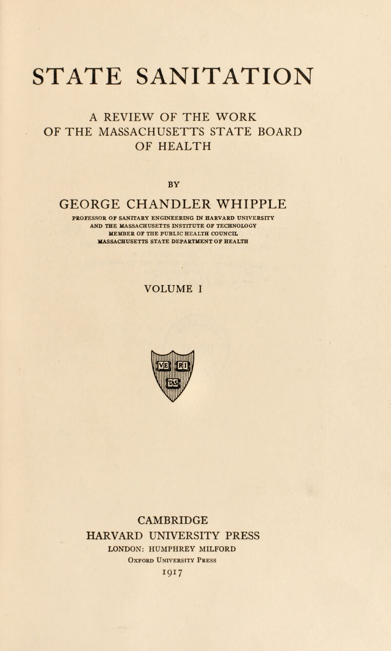 STATE SANITATION A REVIEW OF THE WORK OF THE MASSACHUSETTS STATE BOARD OF HEALTH BY GEORGE CHANDLER WHIPPLE PROFESSOR OF SANITARY ENGINEERING IN HARVARD UNIVERSITY AND THE MASSACHUSETTS INSTITUTE OF TECHNOLOGY MEMBER OF THE PUBLIC HEALTH COUNCIL MASSACHUSETTS STATE DEPARTMENT OF HEALTH VOLUME I CAMBRIDGE HARVARD UNIVERSITY PRESS LONDON: HUMPHREY MILFORD Oxford University Press 1917