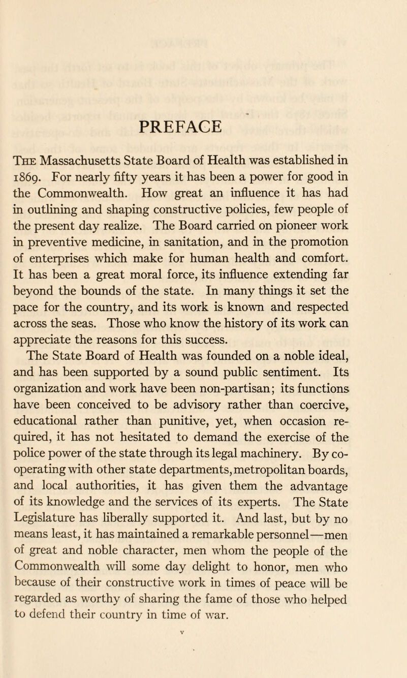 PREFACE The Massachusetts State Board of Health was established in 1869. For nearly fifty years it has been a power for good in the Commonwealth. How great an influence it has had in outlining and shaping constructive policies, few people of the present day realize. The Board carried on pioneer work in preventive medicine, in sanitation, and in the promotion of enterprises which make for human health and comfort. It has been a great moral force, its influence extending far beyond the bounds of the state. In many things it set the pace for the country, and its work is known and respected across the seas. Those who know the history of its work can appreciate the reasons for this success. The State Board of Health was founded on a noble ideal, and has been supported by a sound public sentiment. Its organization and work have been non-partisan; its functions have been conceived to be advisory rather than coercive, educational rather than punitive, yet, when occasion re¬ quired, it has not hesitated to demand the exercise of the police power of the state through its legal machinery. By co¬ operating with other state departments, metropolitan boards, and local authorities, it has given them the advantage of its knowledge and the services of its experts. The State Legislature has liberally supported it. And last, but by no means least, it has maintained a remarkable personnel—men of great and noble character, men whom the people of the Commonwealth will some day delight to honor, men who because of their constructive work in times of peace will be regarded as worthy of sharing the fame of those who helped to defend their country in time of war.