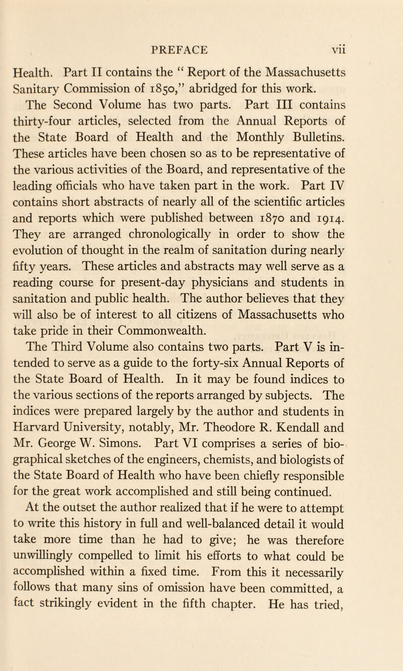 Health. Part II contains the “ Report of the Massachusetts Sanitary Commission of 1850,” abridged for this work. The Second Volume has two parts. Part III contains thirty-four articles, selected from the Annual Reports of the State Board of Health and the Monthly Bulletins. These articles have been chosen so as to be representative of the various activities of the Board, and representative of the leading officials who have taken part in the work. Part IV contains short abstracts of nearly all of the scientific articles and reports which were published between 1870 and 1914. They are arranged chronologically in order to show the evolution of thought in the realm of sanitation during nearly fifty years. These articles and abstracts may well serve as a reading course for present-day physicians and students in sanitation and public health. The author believes that they will also be of interest to all citizens of Massachusetts who take pride in their Commonwealth. The Third Volume also contains two parts. Part V is in¬ tended to serve as a guide to the forty-six Annual Reports of the State Board of Health. In it may be found indices to the various sections of the reports arranged by subjects. The indices were prepared largely by the author and students in Harvard University, notably, Mr. Theodore R. Kendall and Mr. George W. Simons. Part VI comprises a series of bio¬ graphical sketches of the engineers, chemists, and biologists of the State Board of Health who have been chiefly responsible for the great work accomplished and still being continued. At the outset the author realized that if he were to attempt to write this history in full and well-balanced detail it would take more time than he had to give; he was therefore unwillingly compelled to limit his efforts to what could be accomplished within a fixed time. From this it necessarily follows that many sins of omission have been committed, a fact strikingly evident in the fifth chapter. He has tried,