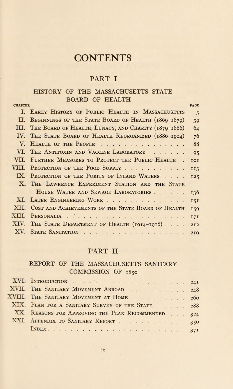 CONTENTS PART I HISTORY OF THE MASSACHUSETTS STATE BOARD OF HEALTH CHAPTER PAGE I. Early History of Public Health in Massachusetts 3 II. Beginnings of the State Board of Health (1869-1879) 39 III. The Board of Health, Lunacy, and Charity (1879-1886) 64 IV. The State Board of Health Reorganized (1886-1914) 76 V. Health of the People. 88 VI. The Antitoxin and Vaccine Laboratory . 95 VII. Further Measures to Protect the Public Health . 101 VIII. Protection of the Food Supply.113 IX. Protection of the Purity of Inland Waters .... 125 X. The Lawrence Experiment Station and the State House Water and Sewage Laboratories.136 XI. Later Engineering Wore.151 XII. Cost and Achievements of the State Board of Health 159 XIII. Personalia . .'.171 XIV. The State Department of Health (1914-1916) .... 212 XV. State Sanitation.219 PART II REPORT OF THE MASSACHUSETTS SANITARY COMMISSION OF 1850 XVI. Introduction.241 XVII. The Sanitary Movement Abroad.248 XVIII. The Sanitary Movement at Home.260 XIX. Plan for a Sanitary Survey of the State.288 XX. Reasons for Approving the Plan Recommended ... 324 XXI. Appendix to Sanitary Report.350 Index.371