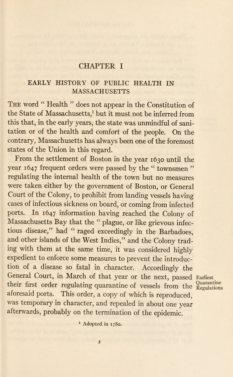 CHAPTER I EARLY HISTORY OF PUBLIC HEALTH IN MASSACHUSETTS The word “ Health ” does not appear in the Constitution of the State of Massachusetts,1 but it must not be inferred from this that, in the early years, the state was unmindful of sani¬ tation or of the health and comfort of the people. On the contrary, Massachusetts has always been one of the foremost states of the Union in this regard. From the settlement of Boston in the year 1630 until the year 1647 frequent orders were passed by the “ townsmen ” regulating the internal health of the town but no measures were taken either by the government of Boston, or General Court of the Colony, to prohibit from landing vessels having cases of infectious sickness on board, or coming from infected ports. In 1647 information having reached the Colony of Massachusetts Bay that the “ plague, or like grievous infec¬ tious disease,” had “ raged exceedingly in the Barbadoes, and other islands of the West Indies,” and the Colony trad¬ ing with them at the same time, it was considered highly expedient to enforce some measures to prevent the introduc¬ tion of a disease so fatal in character. Accordingly the General Court, in March of that year or the next, passed their first order regulating quarantine of vessels from the aforesaid ports. This order, a copy of which is reproduced, was temporary in character, and repealed in about one year afterwards, probably on the termination of the epidemic. 1 Adopted in 1780. Earliest Quarantine Regulations