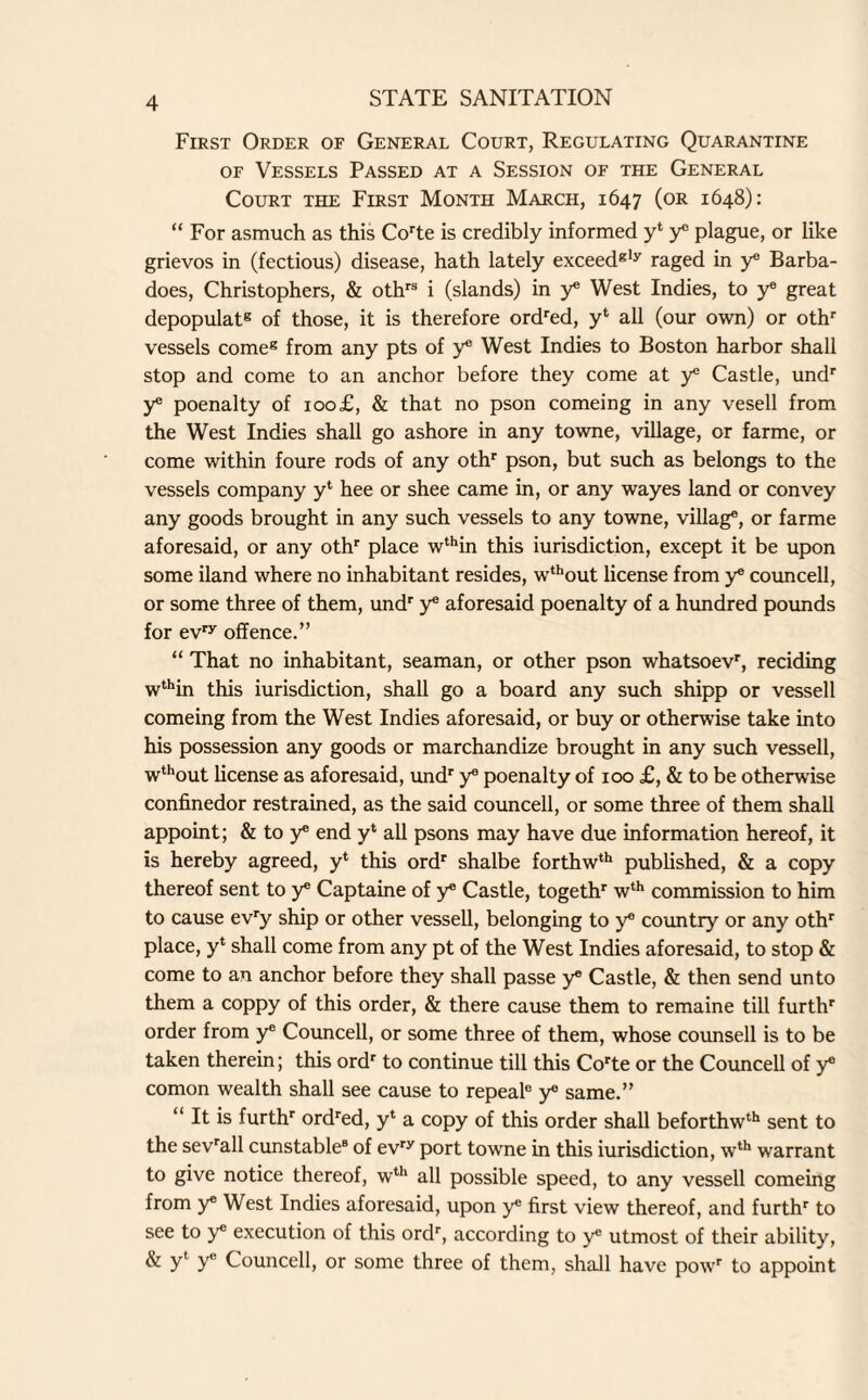 First Order of General Court, Regulating Quarantine of Vessels Passed at a Session of the General Court the First Month March, 1647 (or 1648): “ For asmuch as this Corte is credibly informed y‘ y® plague, or like grievos in (fectious) disease, hath lately exceedgly raged in y® Barba- does, Christophers, & othrs i (slands) in y® West Indies, to ye great depopulat8 of those, it is therefore ordred, y‘ all (our own) or othr vessels come8 from any pts of y* West Indies to Boston harbor shall stop and come to an anchor before they come at y® Castle, undr y poenalty of 100£, & that no pson comeing in any vesell from the West Indies shall go ashore in any towne, village, or farme, or come within foure rods of any othr pson, but such as belongs to the vessels company y‘ hee or shee came in, or any wayes land or convey any goods brought in any such vessels to any towne, villag®, or farme aforesaid, or any othr place wthin this iurisdiction, except it be upon some iland where no inhabitant resides, wthout license from y® councell, or some three of them, undr y® aforesaid poenalty of a hundred pounds for evry offence.” “ That no inhabitant, seaman, or other pson whatsoevr, redding wthin this iurisdiction, shall go a board any such shipp or vessell comeing from the West Indies aforesaid, or buy or otherwise take into his possession any goods or marchandize brought in any such vessell, wthout license as aforesaid, undr y® poenalty of 100 £, & to be otherwise confinedor restrained, as the said councell, or some three of them shall appoint; & to y® end y‘ all psons may have due information hereof, it is hereby agreed, y* this ordr shalbe forthwth published, & a copy thereof sent to y® Captaine of y® Castle, togethr wth commission to him to cause evry ship or other vessell, belonging to y® country or any othr place, y‘ shall come from any pt of the West Indies aforesaid, to stop & come to an anchor before they shall passe y® Castle, & then send unto them a coppy of this order, & there cause them to remaine till furthr order from ye Councell, or some three of them, whose counsell is to be taken therein; this ordr to continue till this Corte or the Councell of y® comon wealth shall see cause to repeal® y® same.” “ It is furthr ordred, y* a copy of this order shall beforthwth sent to the sevrall cunstable6 of evry port towne in this iurisdiction, wth warrant to give notice thereof, wth all possible speed, to any vessell comeing from y® West Indies aforesaid, upon y® first view thereof, and furthr to see to y® execution of this ordr, according to y utmost of their ability, & y' y® Councell, or some three of them, shall have powr to appoint