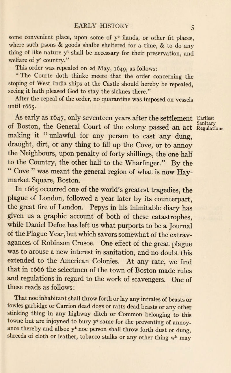 some convenient place, upon some of y* Hands, or other fit places, where such psons & goods shalbe sheltered for a time, & to do any thing of like nature yl shall be necessary for their preservation, and welfare of y® country.” This order was repealed on 2d May, 1649, as follows: “ The Courte doth thinke meete that the order concerning the stoping of West India ships at the Castle should hereby be repealed, seeing it hath pleased God to stay the sicknes there.” After the repeal of the order, no quarantine was imposed on vessels until 1665. As early as 1647, only seventeen years after the settlement of Boston, the General Court of the colony passed an act making it “ unlawful for any person to cast any dung, draught, dirt, or any thing to fill up the Cove, or to annoy the Neighbours, upon penalty of forty shillings, the one half to the Country, the other half to the Wharfinger.” By the “ Cove ” was meant the general region of what is now Hay- market Square, Boston. In 1665 occurred one of the world’s greatest tragedies, the plague of London, followed a year later by its counterpart, the great fire of London. Pepys in his inimitable diary has given us a graphic account of both of these catastrophes, while Daniel Defoe has left us what purports to be a Journal of the Plague Year, but which savors somewhat of the extrav¬ agances of Robinson Crusoe. One effect of the great plague was to arouse a new interest in sanitation, and no doubt this extended to the American Colonies. At any rate, we find that in 1666 the selectmen of the town of Boston made rules and regulations in regard to the work of scavengers. One of these reads as follows: That noe inhabitant shall throw forth or lay any intrales of beasts or fowles garbidge or Carrion dead dogs or ratts dead beasts or any other stinking thing in any highway ditch or Common belonging to this towne but are injoyned to bury y® same for the preventing of annoy¬ ance thereby and allsoe y‘ noe person shall throw forth dust or dung, shreeds of cloth or leather, tobacco stalks or any other thing wh may Earliest Sanitary Regulations