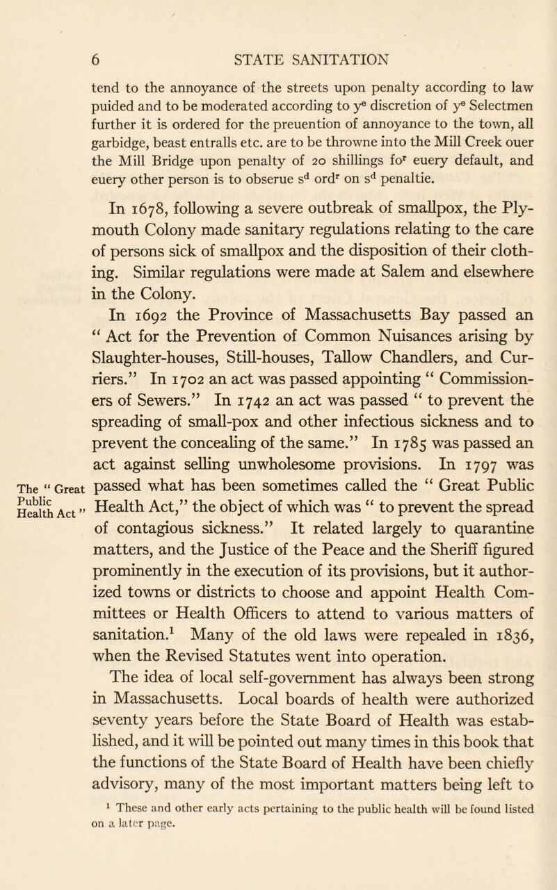 The “ Great Public Health Act ” tend to the annoyance of the streets upon penalty according to law puided and to be moderated according to y® discretion of y® Selectmen further it is ordered for the preuention of annoyance to the town, all garbidge, beast entrails etc. are to be throwne into the Mill Creek ouer the Mill Bridge upon penalty of 20 shillings for euery default, and euery other person is to obserue sd ordr on sd penaltie. In 1678, following a severe outbreak of smallpox, the Ply¬ mouth Colony made sanitary regulations relating to the care of persons sick of smallpox and the disposition of their cloth¬ ing. Similar regulations were made at Salem and elsewhere in the Colony. In 1692 the Province of Massachusetts Bay passed an “ Act for the Prevention of Common Nuisances arising by Slaughter-houses, Still-houses, Tallow Chandlers, and Cur¬ riers.” In 1702 an act was passed appointing “ Commission¬ ers of Sewers.” In 1742 an act was passed “ to prevent the spreading of small-pox and other infectious sickness and to prevent the concealing of the same.” In 1785 was passed an act against selling unwholesome provisions. In 1797 was passed what has been sometimes called the “ Great Public Health Act,” the object of which was “ to prevent the spread of contagious sickness.” It related largely to quarantine matters, and the Justice of the Peace and the Sheriff figured prominently in the execution of its provisions, but it author¬ ized towns or districts to choose and appoint Health Com¬ mittees or Health Officers to attend to various matters of sanitation.1 Many of the old laws were repealed in 1836, when the Revised Statutes went into operation. The idea of local self-government has always been strong in Massachusetts. Local boards of health were authorized seventy years before the State Board of Health was estab¬ lished, and it will be pointed out many times in this book that the functions of the State Board of Health have been chiefly advisory, many of the most important matters being left to 1 These and other early acts pertaining to the public health will be found listed on a later page.