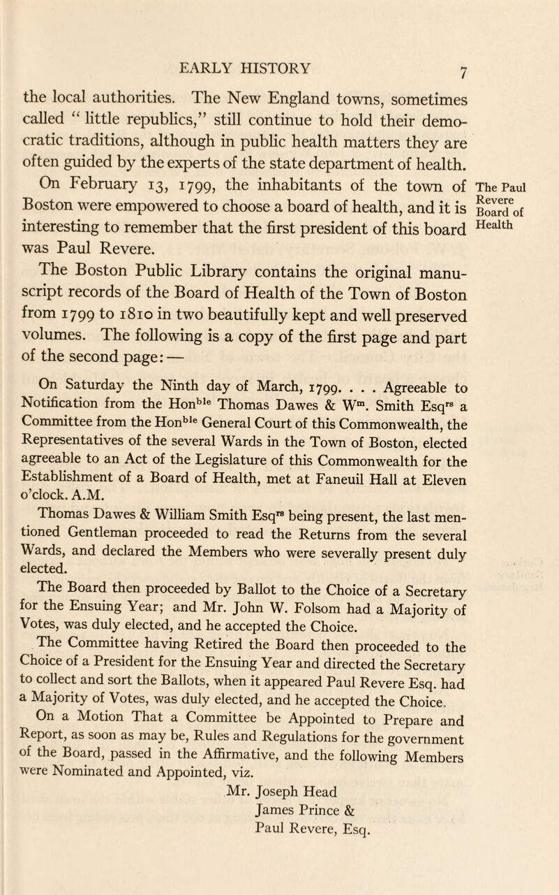 the local authorities. The New England towns, sometimes called “ little republics,” still continue to hold their demo¬ cratic traditions, although in public health matters they are often guided by the experts of the state department of health. On February 13, 1799, the inhabitants of the town of Boston were empowered to choose a board of health, and it is interesting to remember that the first president of this board was Paul Revere. The Boston Public Library contains the original manu¬ script records of the Board of Health of the Town of Boston from 1799 to 1810 in two beautifully kept and well preserved volumes. The following is a copy of the first page and part of the second page: — On Saturday the Ninth day of March, 1799. . . . Agreeable to Notification from the Honble Thomas Dawes & Wm. Smith Esqrs a Committee from the Honble General Court of this Commonwealth, the Representatives of the several Wards in the Town of Boston, elected agreeable to an Act of the Legislature of this Commonwealth for the Establishment of a Board of Health, met at Faneuil Hall at Eleven o’clock. A.M. Thomas Dawes & William Smith Esqrs being present, the last men¬ tioned Gentleman proceeded to read the Returns from the several Wards, and declared the Members who were severally present duly elected. The Board then proceeded by Ballot to the Choice of a Secretary for the Ensuing Year; and Mr. John W. Folsom had a Majority of Votes, was duly elected, and he accepted the Choice. The Committee having Retired the Board then proceeded to the Choice of a President for the Ensuing Year and directed the Secretary to collect and sort the Ballots, when it appeared Paul Revere Esq. had a Majority of Votes, was duly elected, and he accepted the Choice. On a Motion That a Committee be Appointed to Prepare and Report, as soon as may be, Rules and Regulations for the government of the Board, passed in the Affirmative, and the following Members were Nominated and Appointed, viz. Mr. Joseph Head James Prince & Paul Revere, Esq. The Paul Revere Board of Health