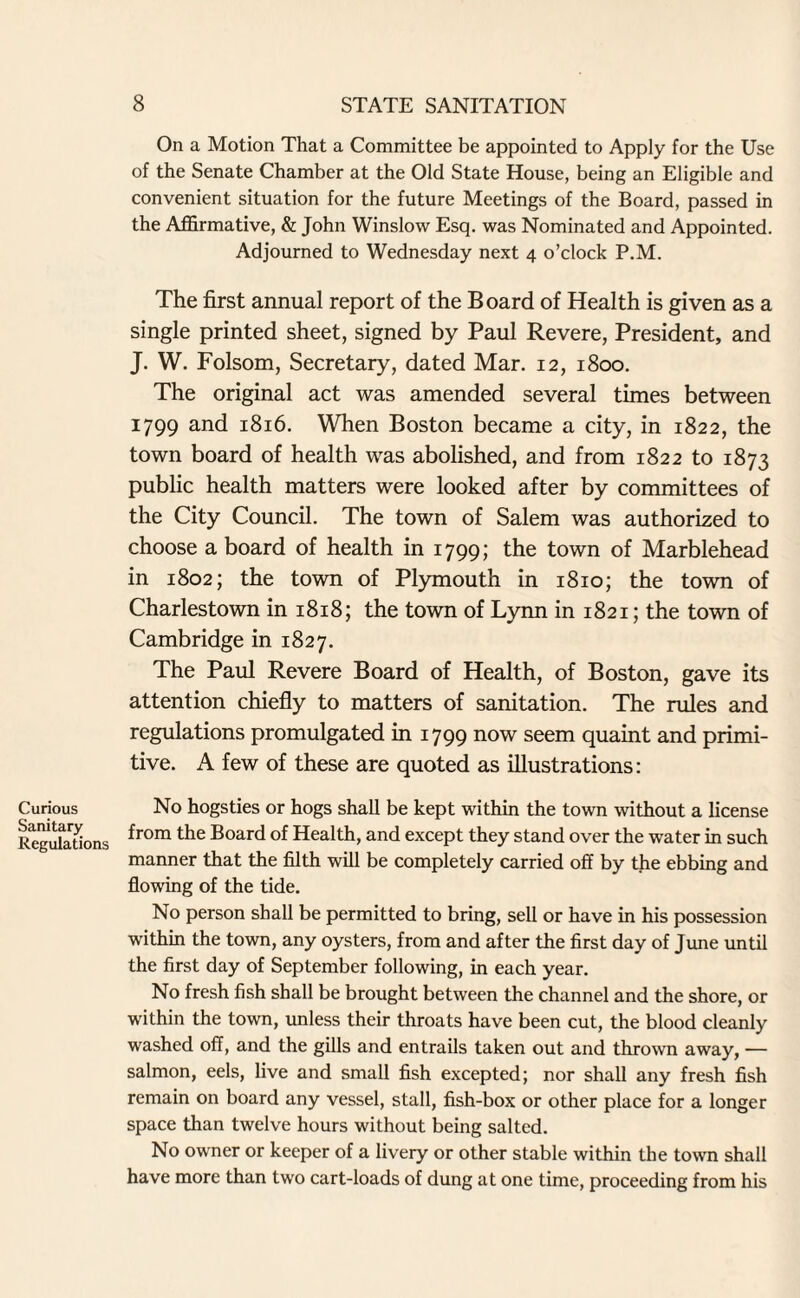 On a Motion That a Committee be appointed to Apply for the Use of the Senate Chamber at the Old State House, being an Eligible and convenient situation for the future Meetings of the Board, passed in the Affirmative, & John Winslow Esq. was Nominated and Appointed. Adjourned to Wednesday next 4 o’clock P.M. The first annual report of the Board of Health is given as a single printed sheet, signed by Paul Revere, President, and J. W. Folsom, Secretary, dated Mar. 12, 1800. The original act was amended several times between 1799 and 1816. When Boston became a city, in 1822, the town board of health was abolished, and from 1822 to 1873 public health matters were looked after by committees of the City Council. The town of Salem was authorized to choose a board of health in 1799; the town of Marblehead in 1802; the town of Plymouth in 1810; the town of Charlestown in 1818; the town of Lynn in 1821; the town of Cambridge in 1827. The Paul Revere Board of Health, of Boston, gave its attention chiefly to matters of sanitation. The rules and regulations promulgated in 1799 now seem quaint and primi¬ tive. A few of these are quoted as illustrations: Curious Sanitary Regulations No hogsties or hogs shall be kept within the town without a license from the Board of Health, and except they stand over the water in such manner that the filth will be completely carried off by the ebbing and flowing of the tide. No person shall be permitted to bring, sell or have in his possession within the town, any oysters, from and after the first day of June until the first day of September following, in each year. No fresh fish shall be brought between the channel and the shore, or within the town, unless their throats have been cut, the blood cleanly washed off, and the gills and entrails taken out and thrown away, — salmon, eels, live and small fish excepted; nor shall any fresh fish remain on board any vessel, stall, fish-box or other place for a longer space than twelve hours without being salted. No owner or keeper of a livery or other stable within the town shall have more than two cart-loads of dung at one time, proceeding from his