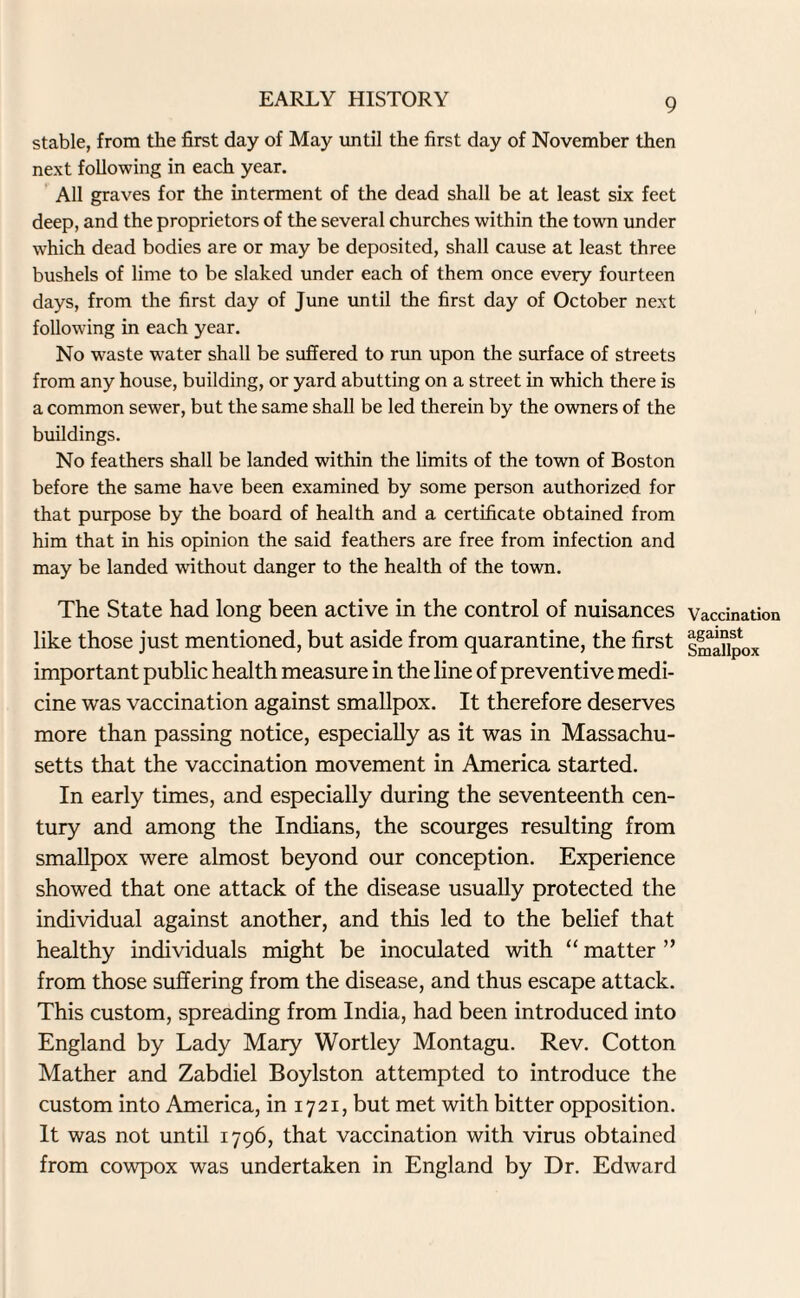 stable, from the first day of May until the first day of November then next following in each year. All graves for the interment of the dead shall be at least six feet deep, and the proprietors of the several churches within the town under which dead bodies are or may be deposited, shall cause at least three bushels of lime to be slaked under each of them once every fourteen days, from the first day of June until the first day of October next following in each year. No wraste water shall be suffered to run upon the surface of streets from any house, building, or yard abutting on a street in which there is a common sewer, but the same shall be led therein by the owners of the buildings. No feathers shall be landed within the limits of the town of Boston before the same have been examined by some person authorized for that purpose by the board of health and a certificate obtained from him that in his opinion the said feathers are free from infection and may be landed without danger to the health of the town. The State had long been active in the control of nuisances like those just mentioned, but aside from quarantine, the first important public health measure in the line of preventive medi¬ cine was vaccination against smallpox. It therefore deserves more than passing notice, especially as it was in Massachu¬ setts that the vaccination movement in America started. In early times, and especially during the seventeenth cen¬ tury and among the Indians, the scourges resulting from smallpox were almost beyond our conception. Experience showed that one attack of the disease usually protected the individual against another, and this led to the belief that healthy individuals might be inoculated with “ matter ” from those suffering from the disease, and thus escape attack. This custom, spreading from India, had been introduced into England by Lady Mary Wortley Montagu. Rev. Cotton Mather and Zabdiel Boylston attempted to introduce the custom into America, in 1721, but met with bitter opposition. It was not until 1796, that vaccination with virus obtained from cowpox was undertaken in England by Dr. Edward Vaccination against Smallpox