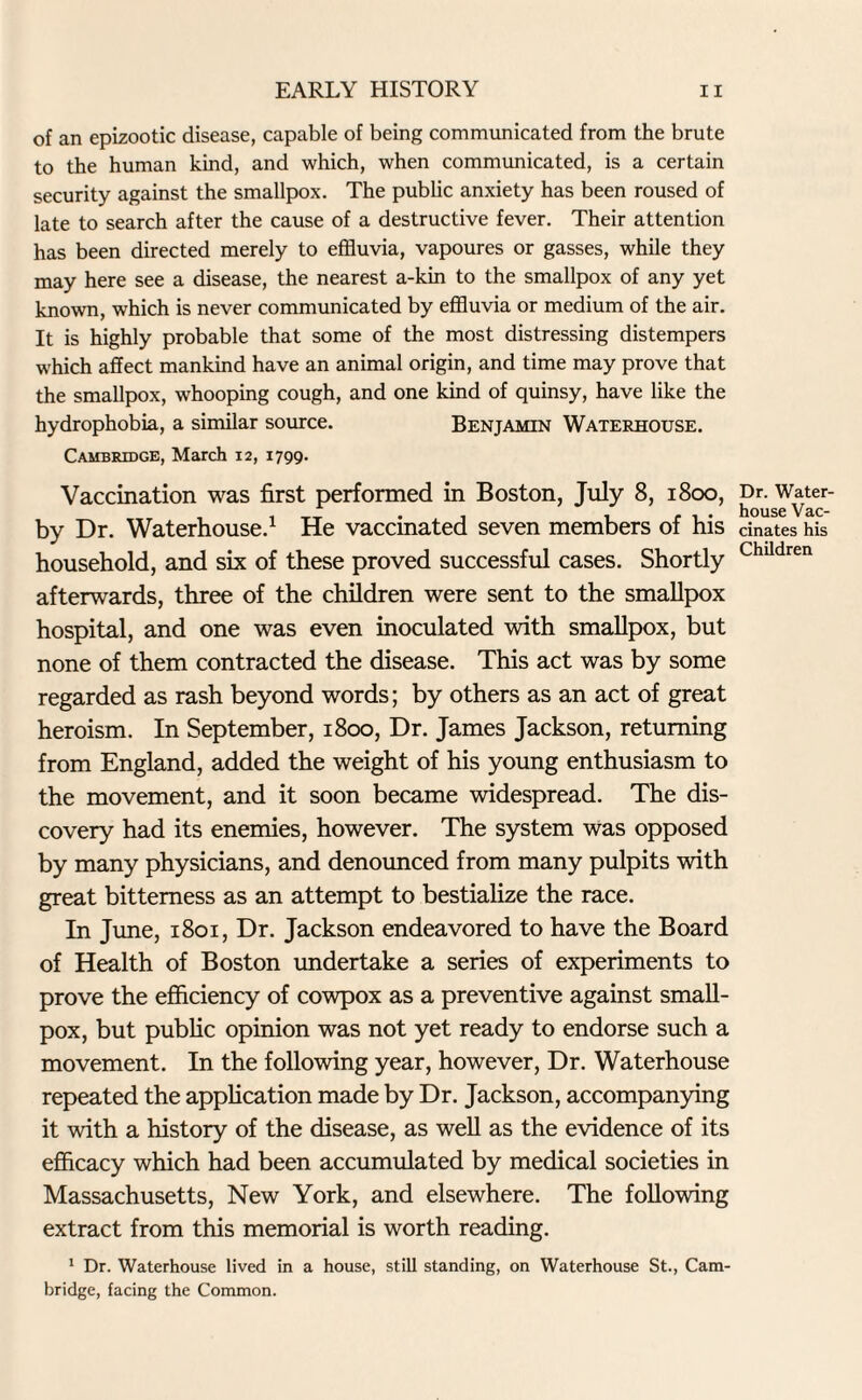 of an epizootic disease, capable of being communicated from the brute to the human kind, and which, when communicated, is a certain security against the smallpox. The public anxiety has been roused of late to search after the cause of a destructive fever. Their attention has been directed merely to effluvia, vapoures or gasses, while they may here see a disease, the nearest a-kin to the smallpox of any yet known, which is never communicated by effluvia or medium of the air. It is highly probable that some of the most distressing distempers which affect mankind have an animal origin, and time may prove that the smallpox, whooping cough, and one kind of quinsy, have like the hydrophobia, a similar source. Benjamin Waterhouse. Cambridge, March 12, 1799. Vaccination was first performed in Boston, July 8, 1800, by Dr. Waterhouse.1 He vaccinated seven members of his household, and six of these proved successful cases. Shortly afterwards, three of the children were sent to the smallpox hospital, and one was even inoculated with smallpox, but none of them contracted the disease. This act was by some regarded as rash beyond words; by others as an act of great heroism. In September, 1800, Dr. James Jackson, returning from England, added the weight of his young enthusiasm to the movement, and it soon became widespread. The dis¬ covery had its enemies, however. The system was opposed by many physicians, and denounced from many pulpits with great bitterness as an attempt to bestialize the race. In June, 1801, Dr. Jackson endeavored to have the Board of Health of Boston undertake a series of experiments to prove the efficiency of cowpox as a preventive against small¬ pox, but public opinion was not yet ready to endorse such a movement. In the following year, however, Dr. Waterhouse repeated the application made by Dr. Jackson, accompanying it with a history of the disease, as well as the evidence of its efficacy which had been accumulated by medical societies in Massachusetts, New York, and elsewhere. The following extract from this memorial is worth reading. 1 Dr. Waterhouse lived in a house, still standing, on Waterhouse St., Cam¬ bridge, facing the Common. Dr. Water- house Vac¬ cinates his Children