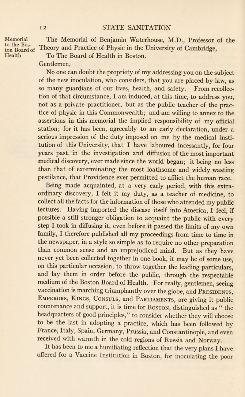 Memorial to the Bos¬ ton Board of Health The Memorial of Benjamin Waterhouse, M.D., Professor of the Theory and Practice of Physic in the University of Cambridge, To The Board of Health in Boston. Gentlemen, No one can doubt the propriety of my addressing you on the subject of the new inoculation, who considers, that you are placed by law, as so many guardians of our lives, health, and safety. From recollec¬ tion of that circumstance, I am induced, at this time, to address you, not as a private practitioner, but as the public teacher of the prac¬ tice of physic in this Commonwealth; and am willing to annex to the assertions in this memorial the implied responsibility of my official station; for it has been, agreeably to an early declaration, under a serious impression of the duty imposed on me by the medical insti¬ tution of this University, that I have laboured incessantly, for four years past, in the investigation and diffusion of the most important medical discovery, ever made since the world began; it being no less than that of exterminating the most loathsome and widely wasting pestilance, that Providence ever permitted to afflict the human race. Being made acquainted, at a very early period, with this extra¬ ordinary discovery, I felt it my duty, as a teacher of medicine, to collect all the facts for the information of those who attended my public lectures. Having imported the disease itself into America, I feel, if possible a still stronger obligation to acquaint the public with every step I took in diffusing it, even before it passed the limits of my own family, I therefore published all my proceedings from time to time in the newspaper, in a style so simple as to require no other preparation than common sense and an unprejudiced mind. But as they have never yet been collected together in one book, it may be of some use, on this particular occasion, to throw together the leading particulars, and lay them in order before the public, through the respectable medium of the Boston Board of Health. For really, gentlemen, seeing vaccination is marching triumphantly over the globe, and Presidents, Emperors, Kings, Consuls, and Parliaments, are giving it public countenance and support, it is time for Boston, distinguished as “ the headquarters of good principles,” to consider w'hether they will choose to be the last in adopting a practice, which has been followed bv France, Italy, Spain, Germany, Prussia, and Constantinople, and even received with warmth in the cold regions of Russia and Norway. It has been to me a humiliating reflection that the very plans I have offered for a Vaccine Institution in Boston, for inoculating the poor