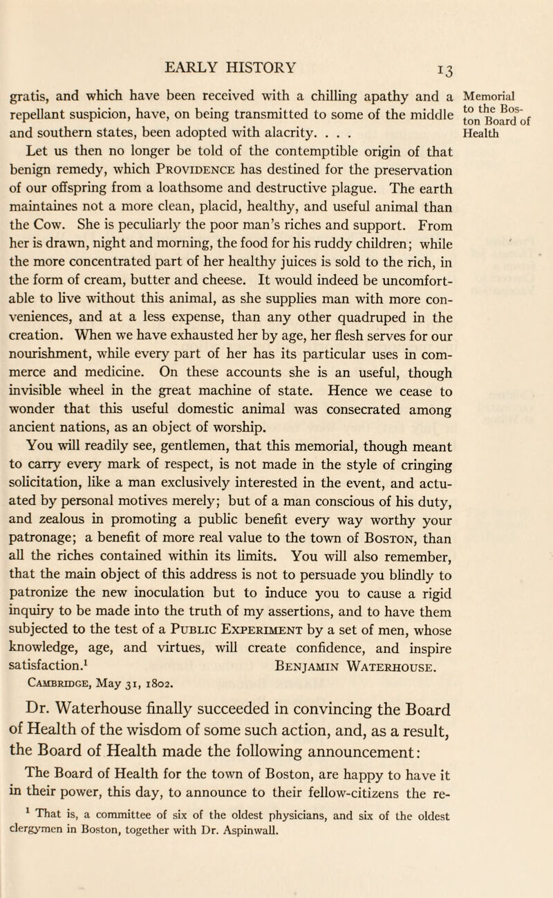 gratis, and which have been received with a chilling apathy and a repellant suspicion, have, on being transmitted to some of the middle and southern states, been adopted with alacrity. . . . Let us then no longer be told of the contemptible origin of that benign remedy, which Providence has destined for the preservation of our offspring from a loathsome and destructive plague. The earth maintaines not a more clean, placid, healthy, and useful animal than the Cow. She is peculiarly the poor man’s riches and support. From her is drawn, night and morning, the food for his ruddy children; while the more concentrated part of her healthy juices is sold to the rich, in the form of cream, butter and cheese. It would indeed be uncomfort¬ able to live without this animal, as she supplies man with more con¬ veniences, and at a less expense, than any other quadruped in the creation. When we have exhausted her by age, her flesh serves for our nourishment, while every part of her has its particular uses in com¬ merce and medicine. On these accounts she is an useful, though invisible wheel in the great machine of state. Hence we cease to wonder that this useful domestic animal was consecrated among ancient nations, as an object of worship. You will readily see, gentlemen, that this memorial, though meant to carry every mark of respect, is not made in the style of cringing solicitation, like a man exclusively interested in the event, and actu¬ ated by personal motives merely; but of a man conscious of his duty, and zealous in promoting a public benefit every way worthy your patronage; a benefit of more real value to the town of Boston, than all the riches contained within its limits. You will also remember, that the main object of this address is not to persuade you blindly to patronize the new inoculation but to induce you to cause a rigid inquiry to be made into the truth of my assertions, and to have them subjected to the test of a Public Experiment by a set of men, whose knowledge, age, and virtues, will create confidence, and inspire satisfaction.1 Benjamin Waterhouse. Cambridge, May 31, 1802. Memorial to the Bos ton Board Health Dr. Waterhouse finally succeeded in convincing the Board of Health of the wisdom of some such action, and, as a result, the Board of Health made the following announcement: The Board of Health for the town of Boston, are happy to have it in their power, this day, to announce to their fellow-citizens the re- 1 That is, a committee of six of the oldest physicians, and six of the oldest clergymen in Boston, together with Dr. Aspinwall.