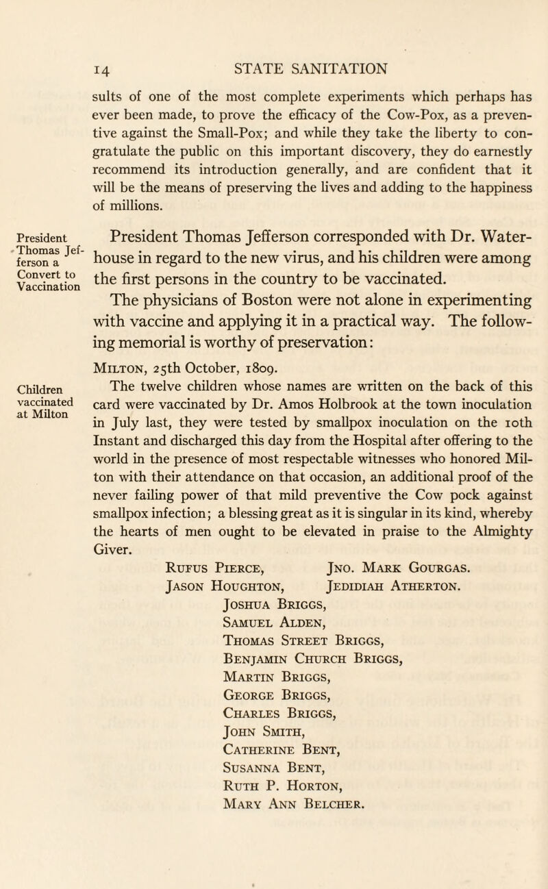 President Thomas Jef¬ ferson a Convert to Vaccination Children vaccinated at Milton suits of one of the most complete experiments which perhaps has ever been made, to prove the efficacy of the Cow-Pox, as a preven¬ tive against the Small-Pox; and while they take the liberty to con¬ gratulate the public on this important discovery, they do earnestly recommend its introduction generally, and are confident that it will be the means of preserving the lives and adding to the happiness of millions. President Thomas Jefferson corresponded with Dr. Water- house in regard to the new virus, and his children were among the first persons in the country to be vaccinated. The physicians of Boston were not alone in experimenting with vaccine and applying it in a practical way. The follow¬ ing memorial is worthy of preservation: Milton, 25th October, 1809. The twelve children whose names are written on the back of this card were vaccinated by Dr. Amos Holbrook at the town inoculation in July last, they were tested by smallpox inoculation on the 10th Instant and discharged this day from the Hospital after offering to the world in the presence of most respectable witnesses who honored Mil- ton with their attendance on that occasion, an additional proof of the never failing power of that mild preventive the Cow pock against smallpox infection; a blessing great as it is singular in its kind, whereby the hearts of men ought to be elevated in praise to the Almighty Giver. Rufus Pierce, Jno. Mark Gourgas. Jason Houghton, Jedidiah Atherton. Joshua Briggs, Samuel Alden, Thomas Street Briggs, Benjamin Church Briggs, Martin Briggs, George Briggs, Charles Briggs, John Smith, Catherine Bent, Susanna Bent, Ruth P. Horton, Mary Ann Belcher.