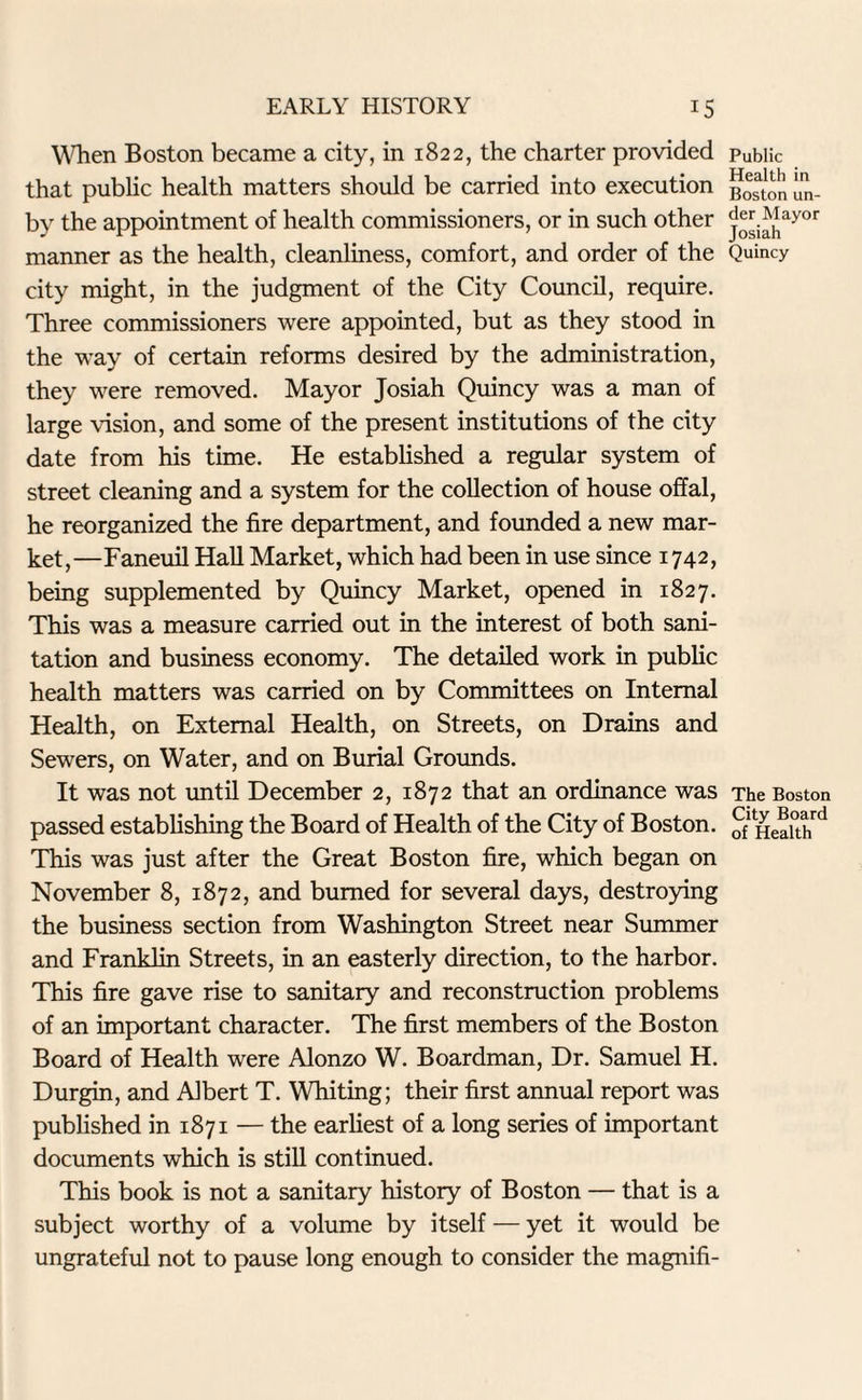 When Boston became a city, in 1822, the charter provided that public health matters should be carried into execution by the appointment of health commissioners, or in such other manner as the health, cleanliness, comfort, and order of the city might, in the judgment of the City Council, require. Three commissioners were appointed, but as they stood in the way of certain reforms desired by the administration, they were removed. Mayor Josiah Quincy was a man of large vision, and some of the present institutions of the city date from his time. He established a regular system of street cleaning and a system for the collection of house offal, he reorganized the fire department, and founded a new mar¬ ket,—Faneuil Hall Market, which had been in use since 1742, being supplemented by Quincy Market, opened in 1827. This was a measure carried out in the interest of both sani¬ tation and business economy. The detailed work in public health matters was carried on by Committees on Internal Health, on External Health, on Streets, on Drains and Sewers, on Water, and on Burial Grounds. It was not until December 2, 1872 that an ordinance was passed establishing the Board of Health of the City of Boston. This was just after the Great Boston fire, which began on November 8, 1872, and burned for several days, destroying the business section from Washington Street near Summer and Franklin Streets, in an easterly direction, to the harbor. This fire gave rise to sanitary and reconstruction problems of an important character. The first members of the Boston Board of Health were Alonzo W. Boardman, Dr. Samuel H. Durgin, and Albert T. Whiting; their first annual report was published in 1871 — the earliest of a long series of important documents which is still continued. This book is not a sanitary history of Boston — that is a subject worthy of a volume by itself — yet it would be ungrateful not to pause long enough to consider the magnifi- Public Health in Boston un¬ der Mayor Josiah Quincy The Boston City Board of Health