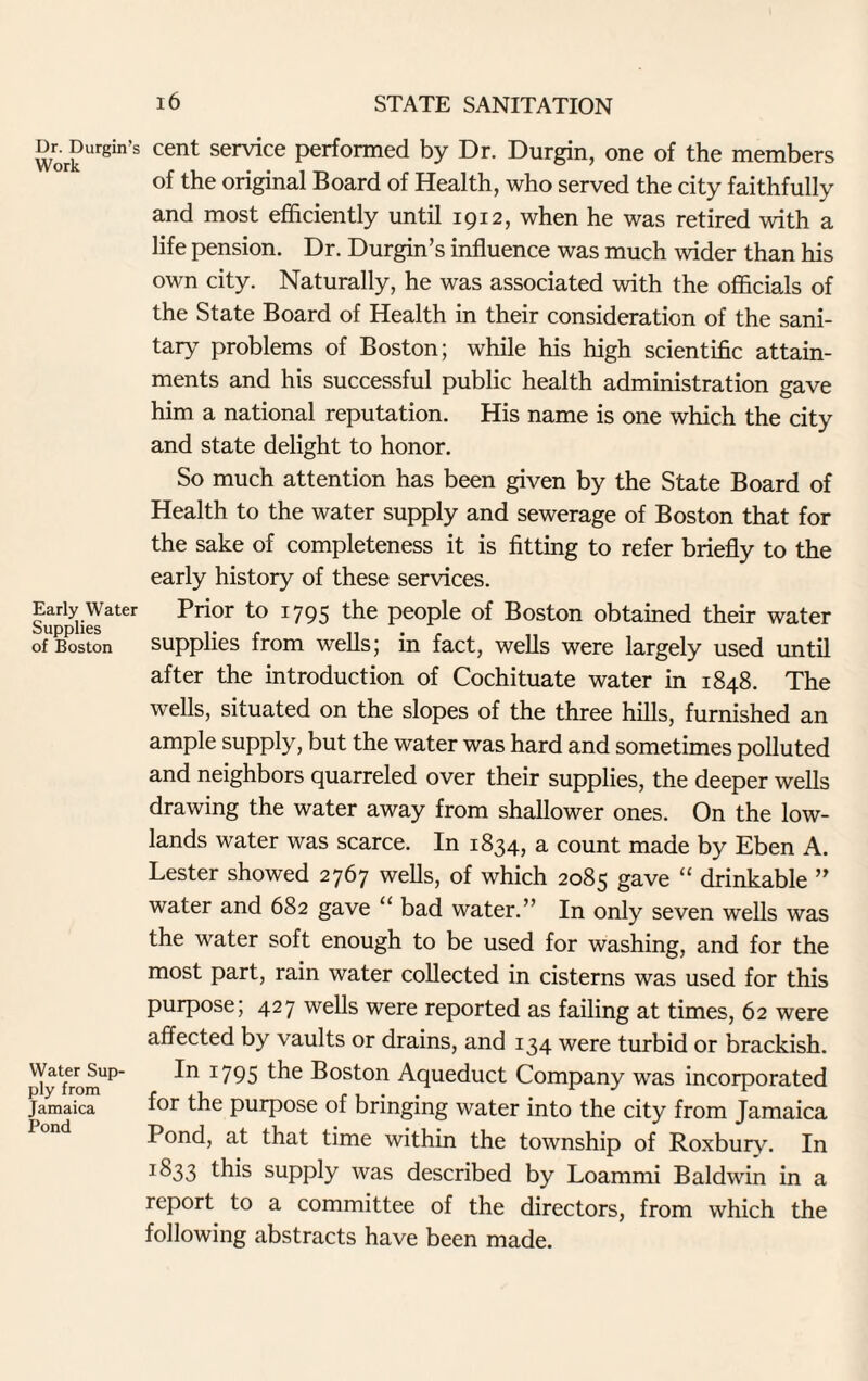 Dr. Durgin’s Work Early Water Supplies of Boston Water Sup¬ ply from Jamaica Pond cent service performed by Dr. Durgin, one of the members of the original Board of Health, who served the city faithfully and most efficiently until 1912, when he was retired with a life pension. Dr. Durgin’s influence was much wider than his own city. Naturally, he was associated with the officials of the State Board of Health in their consideration of the sani¬ tary problems of Boston; while his high scientific attain¬ ments and his successful public health administration gave him a national reputation. His name is one which the city and state delight to honor. So much attention has been given by the State Board of Health to the water supply and sewerage of Boston that for the sake of completeness it is fitting to refer briefly to the early history of these services. Prior to 1795 the people of Boston obtained their water supplies from wells; in fact, wells were largely used until after the introduction of Cochituate water in 1848. The wells, situated on the slopes of the three hills, furnished an ample supply, but the water was hard and sometimes polluted and neighbors quarreled over their supplies, the deeper wells drawing the water away from shallower ones. On the low¬ lands water was scarce. In 1834, a count made by Eben A. Lester showed 2767 wells, of which 2085 gave “ drinkable ” water and 682 gave “ bad water.” In only seven wells was the water soft enough to be used for washing, and for the most part, rain water collected in cisterns was used for this purpose; 427 wells were reported as failing at times, 62 were affected by vaults or drains, and 134 were turbid or brackish. 1795 the Boston Aqueduct Company was incorporated for the purpose of bringing water into the city from Jamaica Pond, at that time within the township of Roxbury. In I^33 this supply was described by Loarnmi Baldwin in a report to a committee of the directors, from which the following abstracts have been made.