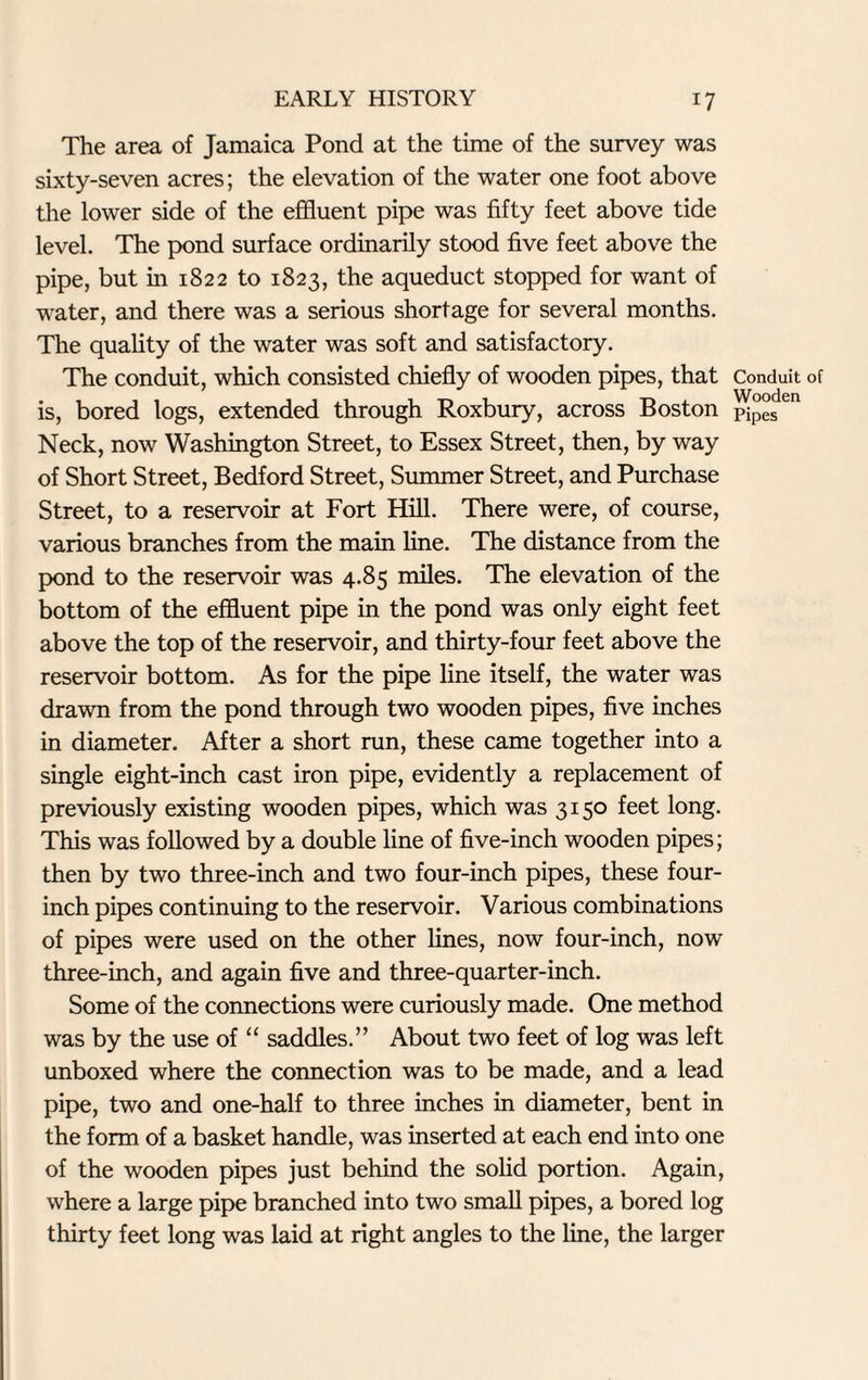 The area of Jamaica Pond at the time of the survey was sixty-seven acres; the elevation of the water one foot above the lower side of the effluent pipe was fifty feet above tide level. The pond surface ordinarily stood five feet above the pipe, but in 1822 to 1823, the aqueduct stopped for want of water, and there was a serious shortage for several months. The quality of the water was soft and satisfactory. The conduit, which consisted chiefly of wooden pipes, that is, bored logs, extended through Roxbury, across Boston Neck, now Washington Street, to Essex Street, then, by way of Short Street, Bedford Street, Summer Street, and Purchase Street, to a reservoir at Fort Hill. There were, of course, various branches from the main line. The distance from the pond to the reservoir was 4.85 miles. The elevation of the bottom of the effluent pipe in the pond was only eight feet above the top of the reservoir, and thirty-four feet above the reservoir bottom. As for the pipe line itself, the water was drawn from the pond through two wooden pipes, five inches in diameter. After a short run, these came together into a single eight-inch cast iron pipe, evidently a replacement of previously existing wooden pipes, which was 3150 feet long. This was followed by a double line of five-inch wooden pipes; then by two three-inch and two four-inch pipes, these four- inch pipes continuing to the reservoir. Various combinations of pipes were used on the other lines, now four-inch, now three-inch, and again five and three-quarter-inch. Some of the connections were curiously made. One method was by the use of “ saddles.” About two feet of log was left unboxed where the connection was to be made, and a lead pipe, two and one-half to three inches in diameter, bent in the form of a basket handle, was inserted at each end into one of the wooden pipes just behind the solid portion. Again, where a large pipe branched into two small pipes, a bored log thirty feet long was laid at right angles to the line, the larger Conduit of Wooden Pipes