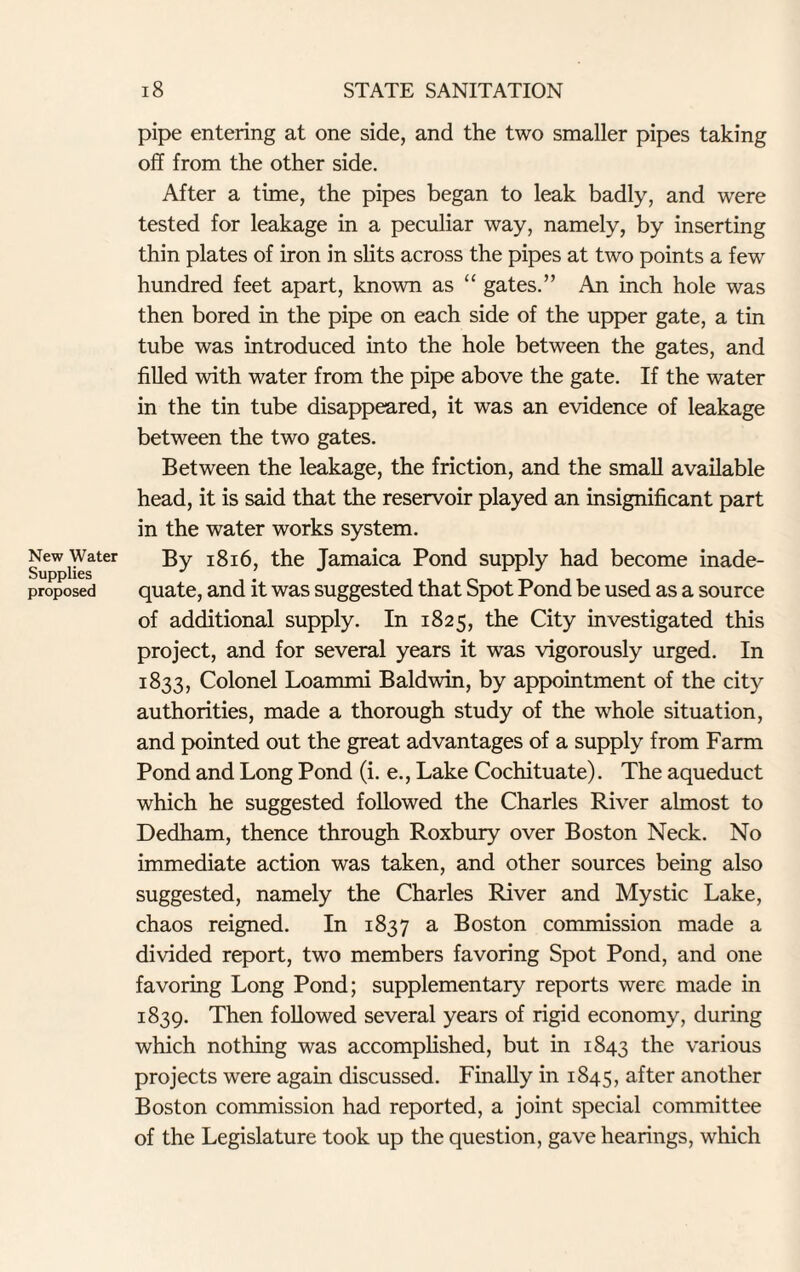 New Water Supplies proposed 18 STATE SANITATION pipe entering at one side, and the two smaller pipes taking off from the other side. After a time, the pipes began to leak badly, and were tested for leakage in a peculiar way, namely, by inserting thin plates of iron in slits across the pipes at two points a few hundred feet apart, known as “ gates.” An inch hole was then bored in the pipe on each side of the upper gate, a tin tube was introduced into the hole between the gates, and filled with water from the pipe above the gate. If the water in the tin tube disappeared, it was an evidence of leakage between the two gates. Between the leakage, the friction, and the small available head, it is said that the reservoir played an insignificant part in the water works system. By 1816, the Jamaica Pond supply had become inade¬ quate, and it was suggested that Spot Pond be used as a source of additional supply. In 1825, the City investigated this project, and for several years it was vigorously urged. In 1833, Colonel Loammi Baldwin, by appointment of the city authorities, made a thorough study of the whole situation, and pointed out the great advantages of a supply from Farm Pond and Long Pond (i. e., Lake Cochituate). The aqueduct which he suggested followed the Charles River almost to Dedham, thence through Roxbury over Boston Neck. No immediate action was taken, and other sources being also suggested, namely the Charles River and Mystic Lake, chaos reigned. In 1837 a Boston commission made a divided report, two members favoring Spot Pond, and one favoring Long Pond; supplementary reports were made in 1839. Then followed several years of rigid economy, during which nothing was accomplished, but in 1843 the various projects were again discussed. Finally in 1845, after another Boston commission had reported, a joint special committee of the Legislature took up the question, gave hearings, which