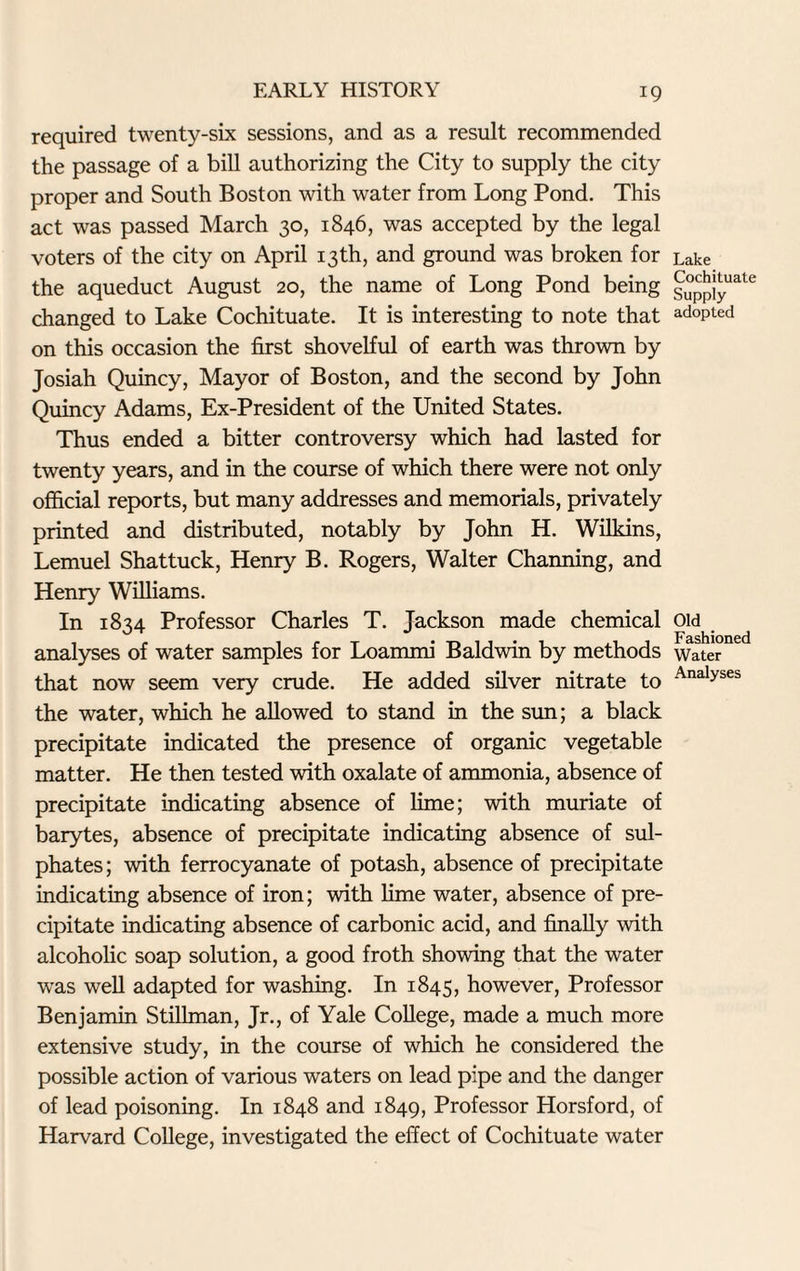 required twenty-six sessions, and as a result recommended the passage of a bill authorizing the City to supply the city proper and South Boston with water from Long Pond. This act was passed March 30, 1846, was accepted by the legal voters of the city on April 13th, and ground was broken for the aqueduct August 20, the name of Long Pond being changed to Lake Cochituate. It is interesting to note that on this occasion the first shovelful of earth was thrown by Josiah Quincy, Mayor of Boston, and the second by John Quincy Adams, Ex-President of the United States. Thus ended a bitter controversy which had lasted for twenty years, and in the course of which there were not only official reports, but many addresses and memorials, privately printed and distributed, notably by John H. Wilkins, Lemuel Shattuck, Henry B. Rogers, Walter Charming, and Henry Williams. In 1834 Professor Charles T. Jackson made chemical analyses of water samples for Loammi Baldwin by methods that now seem very crude. He added silver nitrate to the water, which he allowed to stand in the sun; a black precipitate indicated the presence of organic vegetable matter. He then tested with oxalate of ammonia, absence of precipitate indicating absence of lime; with muriate of barytes, absence of precipitate indicating absence of sul¬ phates ; with ferrocyanate of potash, absence of precipitate indicating absence of iron; with lime water, absence of pre¬ cipitate indicating absence of carbonic acid, and finally with alcoholic soap solution, a good froth showing that the water was well adapted for washing. In 1845, however, Professor Benjamin Stillman, Jr., of Yale College, made a much more extensive study, in the course of which he considered the possible action of various waters on lead pipe and the danger of lead poisoning. In 1848 and 1849, Professor Horsford, of Harvard College, investigated the effect of Cochituate water Lake Cochituate Supply adopted Old Fashioned Water Analyses