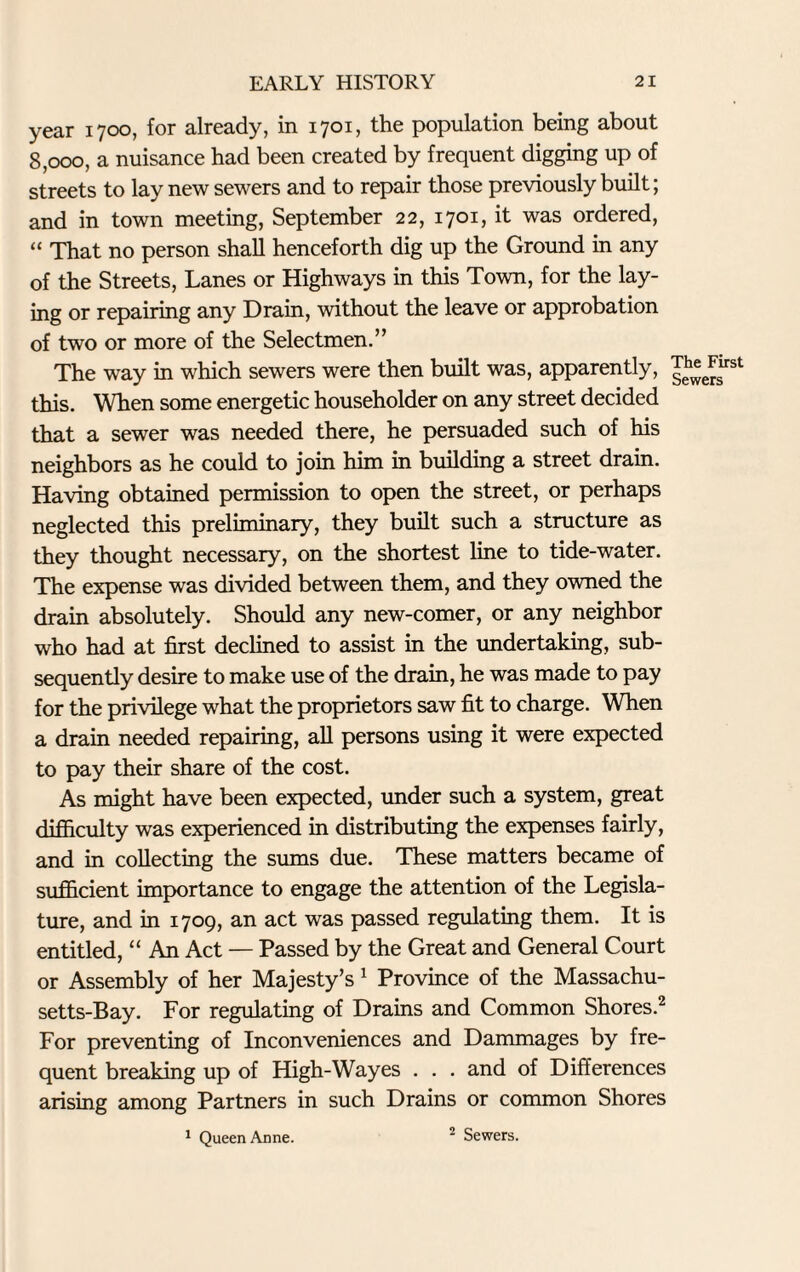 year 1700, for already, in 1701, the population being about 8,000, a nuisance had been created by frequent digging up of streets to lay new sewers and to repair those previously built; and in town meeting, September 22, 1701, it was ordered, “ That no person shall henceforth dig up the Ground in any of the Streets, Lanes or Highways in this Town, for the lay¬ ing or repairing any Drain, without the leave or approbation of two or more of the Selectmen.” The way in which sewers were then built was, apparently, this. When some energetic householder on any street decided that a sewer was needed there, he persuaded such of his neighbors as he could to join him in building a street drain. Having obtained permission to open the street, or perhaps neglected this preliminary, they built such a structure as they thought necessary, on the shortest line to tide-water. The expense was divided between them, and they owned the drain absolutely. Should any new-comer, or any neighbor who had at first declined to assist in the undertaking, sub¬ sequently desire to make use of the drain, he was made to pay for the privilege what the proprietors saw fit to charge. When a drain needed repairing, all persons using it were expected to pay their share of the cost. As might have been expected, under such a system, great difficulty was experienced in distributing the expenses fairly, and in collecting the sums due. These matters became of sufficient importance to engage the attention of the Legisla¬ ture, and in 1709, an act was passed regulating them. It is entitled, “ An Act — Passed by the Great and General Court or Assembly of her Majesty’s 1 Province of the Massachu¬ setts-Bay. For regulating of Drains and Common Shores.2 For preventing of Inconveniences and Dammages by fre¬ quent breaking up of High-Wayes . . . and of Differences arising among Partners in such Drains or common Shores 1 Queen Anne. 2 Sewers.