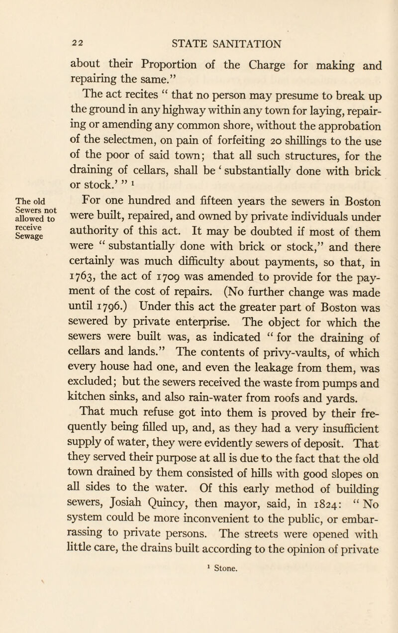 about their Proportion of the Charge for making and repairing the same.” The act recites 11 that no person may presume to break up the ground in any highway within any town for laying, repair¬ ing or amending any common shore, without the approbation of the selectmen, on pain of forfeiting 20 shillings to the use of the poor of said town; that all such structures, for the draining of cellars, shall be ‘ substantially done with brick or stock.’ ” 1 For one hundred and fifteen years the sewers in Boston were built, repaired, and owned by private individuals under authority of this act. It may be doubted if most of them were “ substantially done with brick or stock,” and there certainly was much difficulty about payments, so that, in 1763, the act of 1709 was amended to provide for the pay¬ ment of the cost of repairs. (No further change was made until 1796.) Under this act the greater part of Boston was sewered by private enterprise. The object for which the sewers were built was, as indicated “ for the draining of cellars and lands.” The contents of privy-vaults, of which every house had one, and even the leakage from them, was excluded; but the sewers received the waste from pumps and kitchen sinks, and also rain-water from roofs and yards. That much refuse got into them is proved by their fre¬ quently being filled up, and, as they had a very insufficient supply of water, they were evidently sewers of deposit. That they served their purpose at all is due to the fact that the old town drained by them consisted of hills with good slopes on all sides to the water. Of this early method of building sewers, Josiah Quincy, then mayor, said, in 1824: “ No system could be more inconvenient to the public, or embar¬ rassing to private persons. The streets were opened with little care, the drains built according to the opinion of private 1 Stone.