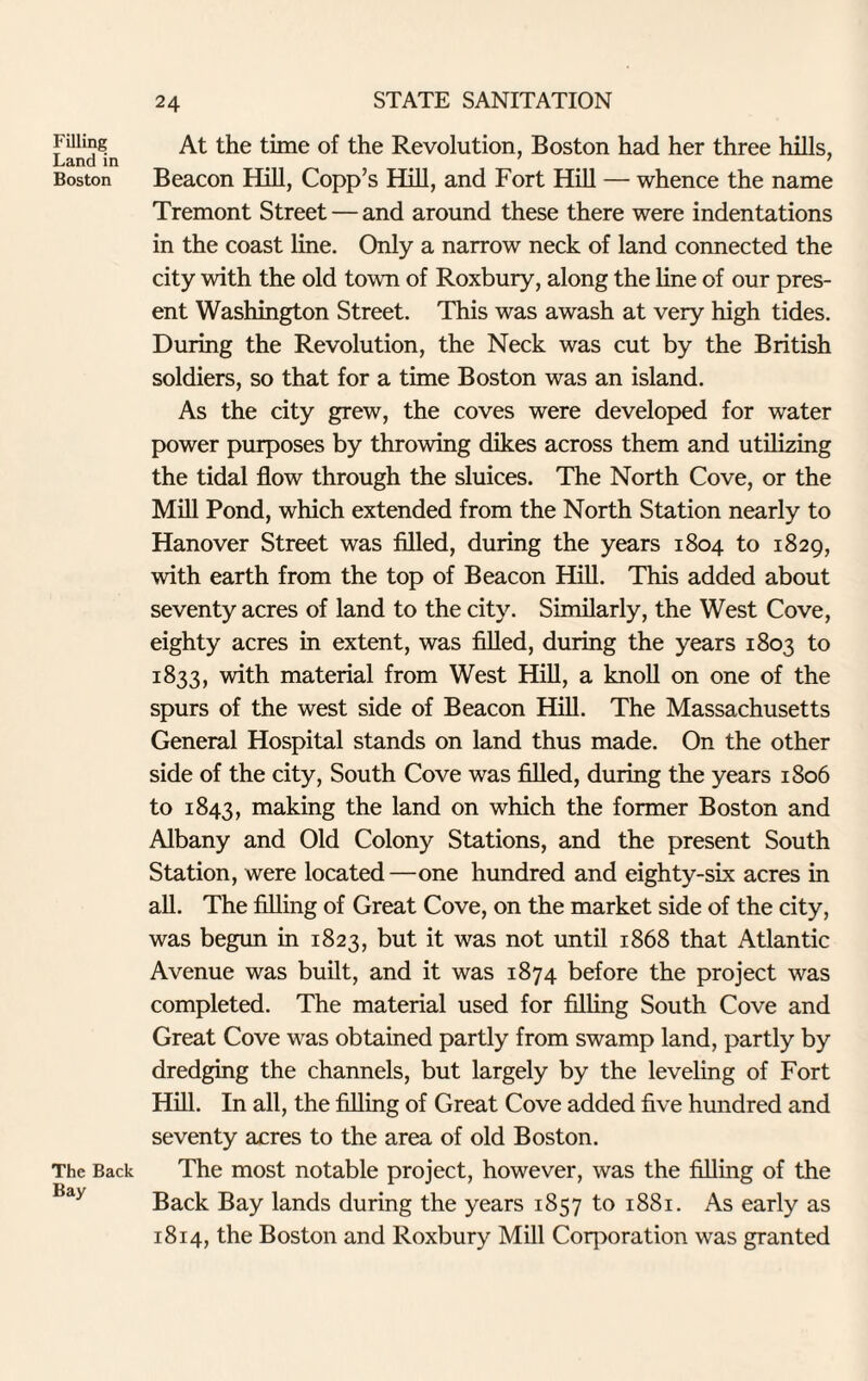 Filling Land in Boston The Back Bay At the time of the Revolution, Boston had her three hills, Beacon Hill, Copp’s Hill, and Fort Hill — whence the name Tremont Street — and around these there were indentations in the coast line. Only a narrow neck of land connected the city with the old town of Roxbury, along the line of our pres¬ ent Washington Street. This was awash at very high tides. During the Revolution, the Neck was cut by the British soldiers, so that for a time Boston was an island. As the city grew, the coves were developed for water power purposes by throwing dikes across them and utilizing the tidal flow through the sluices. The North Cove, or the Mill Pond, which extended from the North Station nearly to Hanover Street was filled, during the years 1804 to 1829, with earth from the top of Beacon Hill. This added about seventy acres of land to the city. Similarly, the West Cove, eighty acres in extent, was filled, during the years 1803 to 1833, with material from West Hill, a knoll on one of the spurs of the west side of Beacon Hill. The Massachusetts General Hospital stands on land thus made. On the other side of the city, South Cove was filled, during the years 1806 to 1843, making the land on which the former Boston and Albany and Old Colony Stations, and the present South Station, were located—one hundred and eighty-six acres in all. The filling of Great Cove, on the market side of the city, was begun in 1823, but it was not until 1868 that Atlantic Avenue was built, and it was 1874 before the project was completed. The material used for filling South Cove and Great Cove was obtained partly from swamp land, partly by dredging the channels, but largely by the leveling of Fort Hill. In all, the filling of Great Cove added five hundred and seventy acres to the area of old Boston. The most notable project, however, was the filling of the Back Bay lands during the years 1857 to 1881. As early as 1814, the Boston and Roxbury Mill Corporation was granted