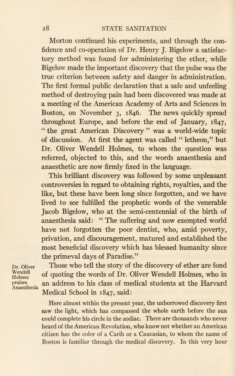 Dr. Oliver Wendell Holmes praises Anaesthesia Morton continued his experiments, and through the con¬ fidence and co-operation of Dr. Henry J. Bigelow a satisfac¬ tory method was found for administering the ether, while Bigelow made the important discovery that the pulse was the true criterion between safety and danger in administration. The first formal public declaration that a safe and unfeeling method of destroying pain had been discovered was made at a meeting of the American Academy of Arts and Sciences in Boston, on November 3, 1846. The news quickly spread throughout Europe, and before the end of January, 1847, “ the great American Discovery ” was a world-wide topic of discussion. At first the agent was called “ letheon,” but Dr. Oliver Wendell Holmes, to whom the question was referred, objected to this, and the words anaesthesia and anaesthetic are now firmly fixed in the language. This brilliant discovery was followed by some unpleasant controversies in regard to obtaining rights, royalties, and the like, but these have been long since forgotten, and we have lived to see fulfilled the prophetic words of the venerable Jacob Bigelow, who at the semi-centennial of the birth of anaesthesia said: “ The suffering and now exempted world have not forgotten the poor dentist, who, amid poverty, privation, and discouragement, matured and established the most beneficial discovery which has blessed humanity since the primeval days of Paradise.” Those who tell the story of the discovery of ether are fond of quoting the words of Dr. Oliver Wendell Holmes, who in an address to his class of medical students at the Harvard Medical School in 1847, said: Here almost within the present year, the unborrowed discovery first saw the light, which has compassed the whole earth before the sun could complete his circle in the zodiac. There are thousands who never heard of the American Revolution, who know not whether an American citizen has the color of a Carib or a Caucasian, to whom the name of Boston is familiar through the medical discovery. In this very hour