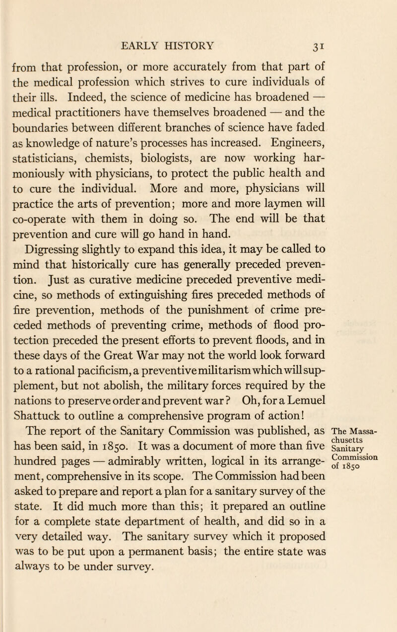 from that profession, or more accurately from that part of the medical profession which strives to cure individuals of their ills. Indeed, the science of medicine has broadened — medical practitioners have themselves broadened — and the boundaries between different branches of science have faded as knowledge of nature’s processes has increased. Engineers, statisticians, chemists, biologists, are now working har¬ moniously with physicians, to protect the public health and to cure the individual. More and more, physicians will practice the arts of prevention; more and more laymen will co-operate with them in doing so. The end will be that prevention and cure will go hand in hand. Digressing slightly to expand this idea, it may be called to mind that historically cure has generally preceded preven¬ tion. Just as curative medicine preceded preventive medi¬ cine, so methods of extinguishing fires preceded methods of fire prevention, methods of the punishment of crime pre¬ ceded methods of preventing crime, methods of flood pro¬ tection preceded the present efforts to prevent floods, and in these days of the Great War may not the world look forward to a rational pacificism, a preventive militarism which will sup¬ plement, but not abolish, the military forces required by the nations to preserve order and prevent war ? Oh, for a Lemuel Shattuck to outline a comprehensive program of action! The report of the Sanitary Commission was published, as has been said, in 1850. It was a document of more than five hundred pages — admirably written, logical in its arrange¬ ment, comprehensive in its scope. The Commission had been asked to prepare and report a plan for a sanitary survey of the state. It did much more than this; it prepared an outline for a complete state department of health, and did so in a very detailed way. The sanitary survey which it proposed was to be put upon a permanent basis; the entire state was always to be under survey. The Massa¬ chusetts Sanitary Commission of 1850