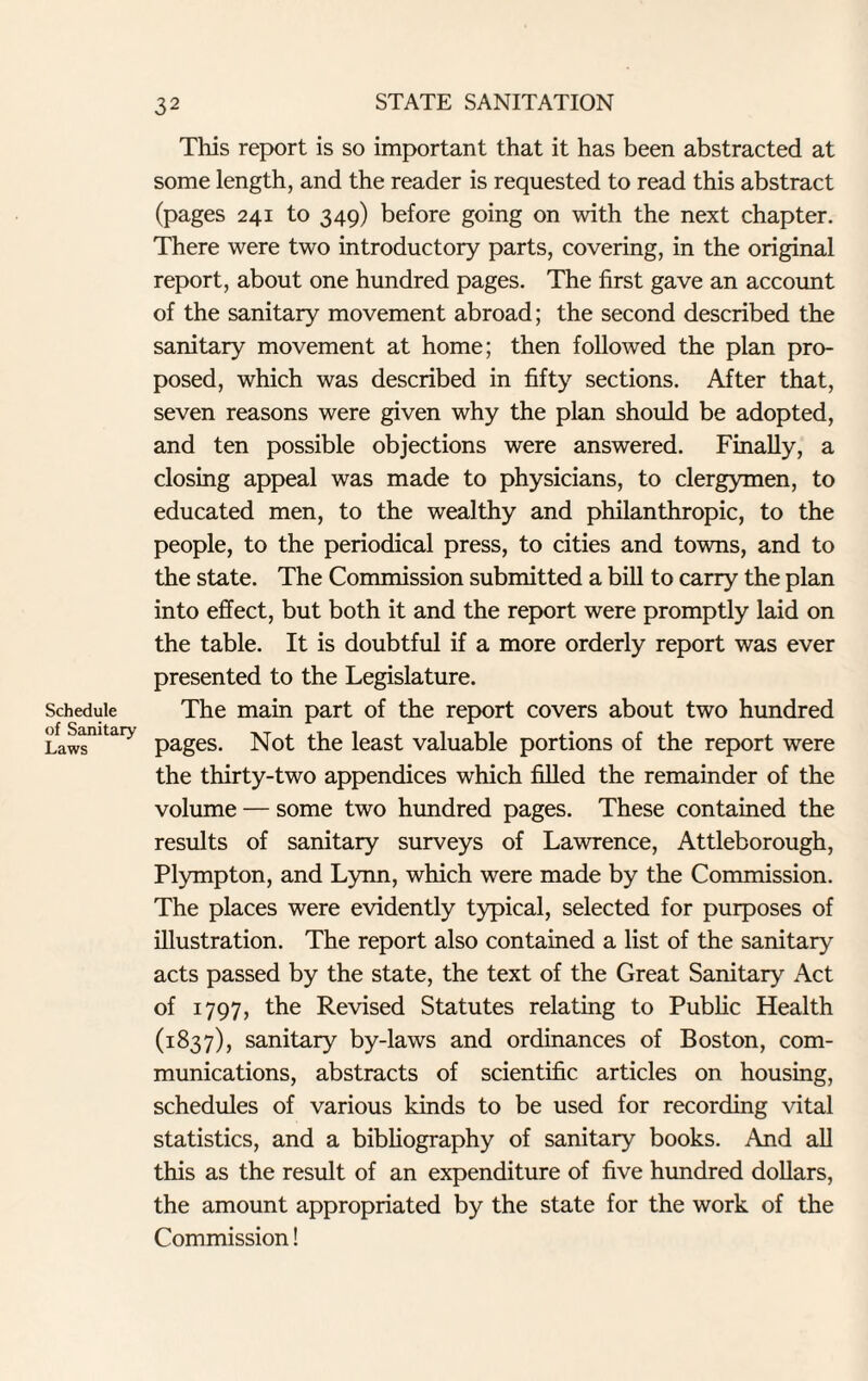 Schedule of Sanitary Laws This report is so important that it has been abstracted at some length, and the reader is requested to read this abstract (pages 241 to 349) before going on with the next chapter. There were two introductory parts, covering, in the original report, about one hundred pages. The first gave an account of the sanitary movement abroad; the second described the sanitary movement at home; then followed the plan pro¬ posed, which was described in fifty sections. After that, seven reasons were given why the plan should be adopted, and ten possible objections were answered. Finally, a closing appeal was made to physicians, to clergymen, to educated men, to the wealthy and philanthropic, to the people, to the periodical press, to cities and towns, and to the state. The Commission submitted a bill to carry the plan into effect, but both it and the report were promptly laid on the table. It is doubtful if a more orderly report was ever presented to the Legislature. The main part of the report covers about two hundred pages. Not the least valuable portions of the report were the thirty-two appendices which filled the remainder of the volume — some two hundred pages. These contained the results of sanitary surveys of Lawrence, Attleborough, Plympton, and Lynn, which were made by the Commission. The places were evidently typical, selected for purposes of illustration. The report also contained a list of the sanitary acts passed by the state, the text of the Great Sanitary Act of 1797, the Revised Statutes relating to Public Health (1837), sanitary by-laws and ordinances of Boston, com¬ munications, abstracts of scientific articles on housing, schedules of various kinds to be used for recording vital statistics, and a bibliography of sanitary books. And all this as the result of an expenditure of five hundred dollars, the amount appropriated by the state for the work of the Commission!