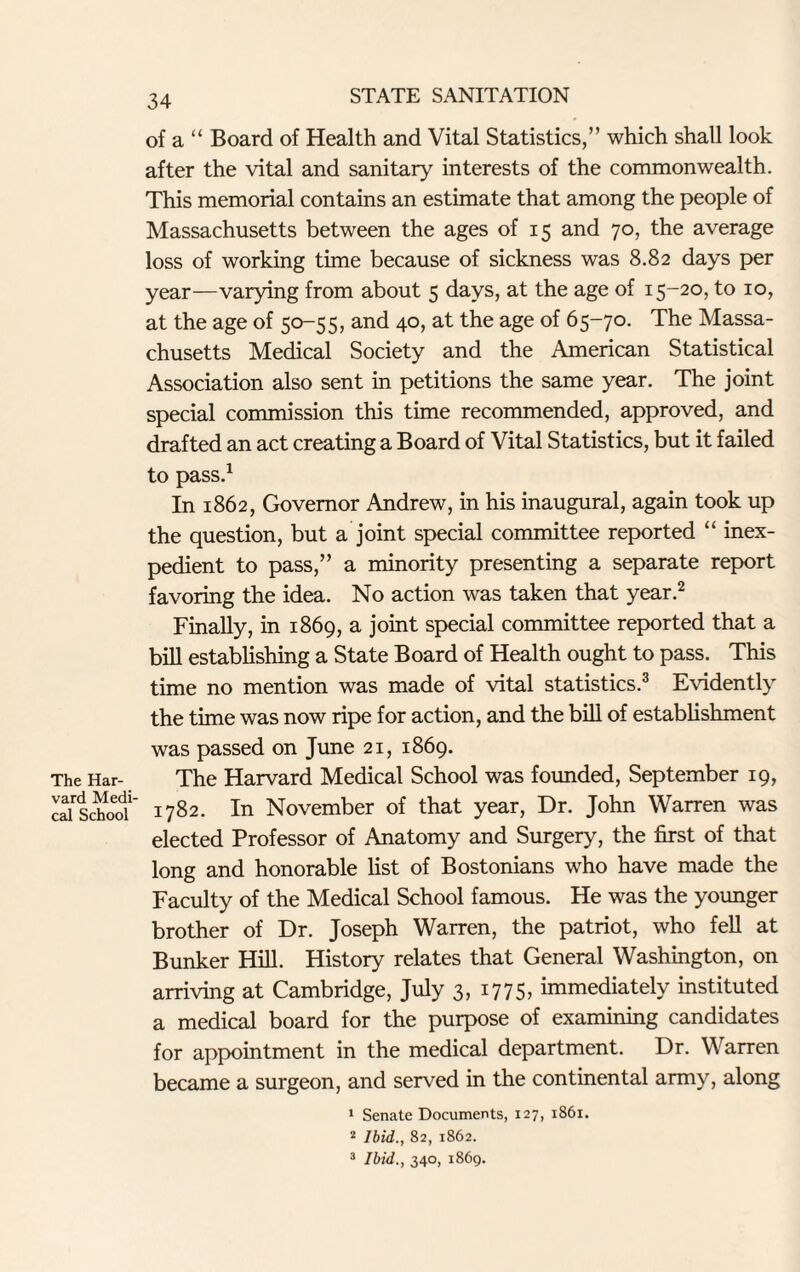 The Har¬ vard Medi¬ cal School 34 of a “ Board of Health and Vital Statistics,” which shall look after the vital and sanitary interests of the commonwealth. This memorial contains an estimate that among the people of Massachusetts between the ages of 15 and 70, the average loss of working time because of sickness was 8.82 days per year—varying from about 5 days, at the age of 15-20, to 10, at the age of 50-55, and 40, at the age of 65-70. The Massa¬ chusetts Medical Society and the American Statistical Association also sent in petitions the same year. The joint special commission this time recommended, approved, and drafted an act creating a Board of Vital Statistics, but it failed to pass.1 In 1862, Governor Andrew, in his inaugural, again took up the question, but a joint special committee reported “ inex¬ pedient to pass,” a minority presenting a separate report favoring the idea. No action was taken that year.2 Finally, in 1869, a joint special committee reported that a bill establishing a State Board of Health ought to pass. This time no mention was made of vital statistics.3 Evidently the time was now ripe for action, and the bill of establishment was passed on June 21, 1869. The Harvard Medical School was founded, September 19, 1782. In November of that year, Dr. John Warren was elected Professor of Anatomy and Surgery, the first of that long and honorable list of Bostonians who have made the Faculty of the Medical School famous. He was the younger brother of Dr. Joseph Warren, the patriot, who fell at Bunker Hill. History relates that General Washington, on arriving at Cambridge, July 3, 1775, immediately instituted a medical board for the purpose of examining candidates for appointment in the medical department. Dr. Warren became a surgeon, and served in the continental army, along 1 Senate Documents, 127, 1861. 2 Ibid,., 82, 1862. 3 Ibid., 340, 1869.
