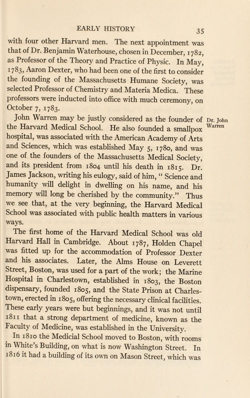 with four other Harvard men. The next appointment was that of Dr. Benjamin Waterhouse, chosen in December, 1782, as Professor of the Theory and Practice of Physic. In May, 17^3, Aaron Dexter, who had been one of the first to consider the founding of the Massachusetts Humane Society, was selected Professor of Chemistry and Materia Medica. These professors were inducted into office with much ceremony, on October 7, 1783. John Warren may be justly considered as the founder of the Harvard Medical School. He also founded a smallpox hospital, was associated with the American Academy of Arts and Sciences, which was established May 5, 1780, and was one of the founders of the Massachusetts Medical Society, and its president from 1804 until his death in 1815. Dr. James Jackson, writing his eulogy, said of him, “ Science and humanity will delight in dwelling on his name, and his memory will long be cherished by the community.” Thus we see that, at the very beginning, the Harvard Medical School was associated with public health matters in various ways. The first home of the Harvard Medical School was old Harvard Hall in Cambridge. About 1787, Holden Chapel was fitted up for the accommodation of Professor Dexter and his associates. Later, the Alms House on Leverett Street, Boston, was used for a part of the work; the Marine Hospital in Charlestown, established in 1803, the Boston dispensary, founded 1805, and the State Prison at Charles¬ town, erected in 1805, offering the necessary clinical facilities. These early years were but beginnings, and it was not until 1811 that a strong department of medicine, known as the Faculty of Medicine, was established in the University. In 1810 the Medicial School moved to Boston, with rooms in White’s Building, on what is now Washington Street. In 1816 it had a building of its own on Mason Street, which was Dr. John Warren