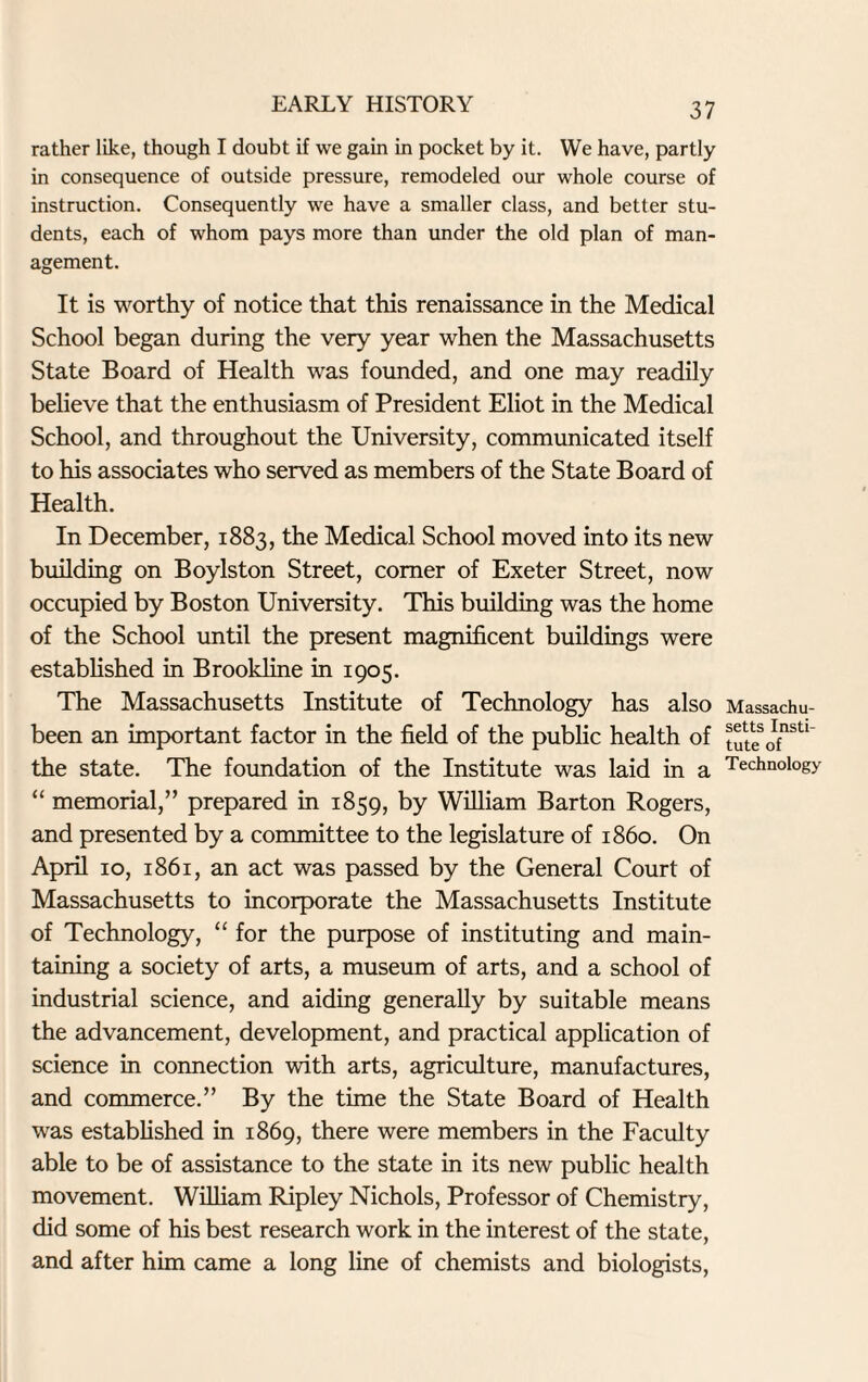 rather like, though I doubt if we gain in pocket by it. We have, partly in consequence of outside pressure, remodeled our whole course of instruction. Consequently we have a smaller class, and better stu¬ dents, each of whom pays more than under the old plan of man¬ agement. It is worthy of notice that this renaissance in the Medical School began during the very year when the Massachusetts State Board of Health was founded, and one may readily believe that the enthusiasm of President Eliot in the Medical School, and throughout the University, communicated itself to his associates who served as members of the State Board of Health. In December, 1883, the Medical School moved into its new building on Boylston Street, comer of Exeter Street, now occupied by Boston University. This building was the home of the School until the present magnificent buildings were established in Brookline in 1905. The Massachusetts Institute of Technology has also been an important factor in the field of the public health of the state. The foundation of the Institute was laid in a “ memorial,” prepared in 1859, by William Barton Rogers, and presented by a committee to the legislature of i860. On April 10, 1861, an act was passed by the General Court of Massachusetts to incorporate the Massachusetts Institute of Technology, “ for the purpose of instituting and main¬ taining a society of arts, a museum of arts, and a school of industrial science, and aiding generally by suitable means the advancement, development, and practical application of science in connection with arts, agriculture, manufactures, and commerce.” By the time the State Board of Health was established in 1869, there were members in the Faculty able to be of assistance to the state in its new public health movement. William Ripley Nichols, Professor of Chemistry, did some of his best research work in the interest of the state, and after him came a long line of chemists and biologists, Massachu¬ setts Insti¬ tute of Technology