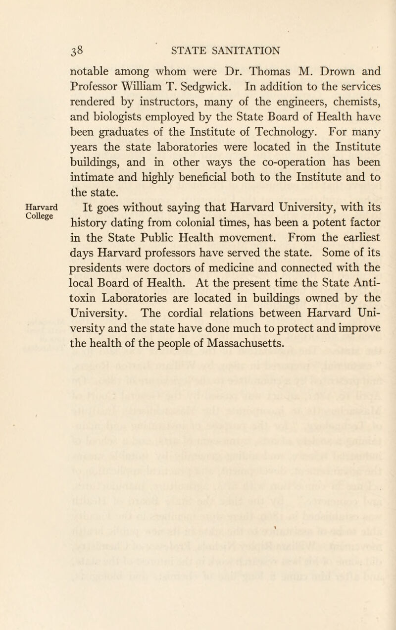 Harvard College notable among whom were Dr. Thomas M. Drown and Professor William T. Sedgwick. In addition to the services rendered by instructors, many of the engineers, chemists, and biologists employed by the State Board of Health have been graduates of the Institute of Technology. For many years the state laboratories were located in the Institute buildings, and in other ways the co-operation has been intimate and highly beneficial both to the Institute and to the state. It goes without saying that Harvard University, with its history dating from colonial times, has been a potent factor in the State Public Health movement. From the earliest days Harvard professors have served the state. Some of its presidents were doctors of medicine and connected with the local Board of Health. At the present time the State Anti¬ toxin Laboratories are located in buildings owned by the University. The cordial relations between Harvard Uni¬ versity and the state have done much to protect and improve the health of the people of Massachusetts.