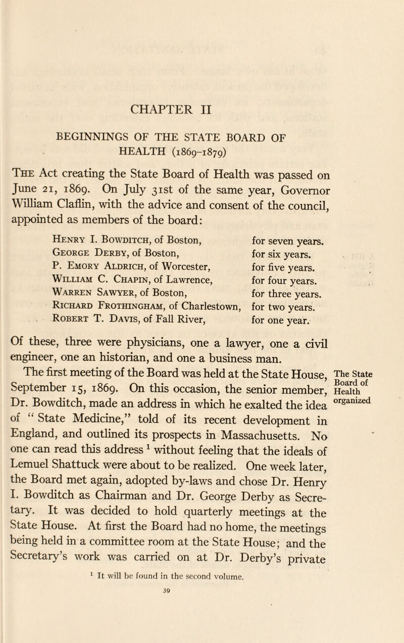 CHAPTER II BEGINNINGS OF THE STATE BOARD OF HEALTH (1869-1879) The Act creating the State Board of Health was passed on June 21, 1869. On July 31st of the same year, Governor William Claflin, with the advice and consent of the council, appointed as members of the board: Henry I. Bowditch, of Boston, George Derby, of Boston, P. Emory Aldrich, of Worcester, William C. Chapin, of Lawrence, W-Arren Sawyer, of Boston, Richard Frothingham, of Charlestown, Robert T. Davis, of Fall River, for seven years, for six years, for five years, for four years, for three years, for two years, for one year. Of these, three were physicians, one a lawyer, one a civil engineer, one an historian, and one a business man. The first meeting of the Board was held at the State House, September 15, 1869. On this occasion, the senior member, Dr. Bowditch, made an address in which he exalted the idea of “ State Medicine,” told of its recent development in England, and outlined its prospects in Massachusetts. No one can read this address 1 without feeling that the ideals of Lemuel Shattuck were about to be realized. One week later, the Board met again, adopted by-laws and chose Dr. Henry I. Bowditch as Chairman and Dr. George Derby as Secre¬ tary. It was decided to hold quarterly meetings at the State House. At first the Board had no home, the meetings being held in a committee room at the State House; and the Secretary’s work was carried on at Dr. Derby’s private 1 It will be found in the second volume. The State Board of Health organized