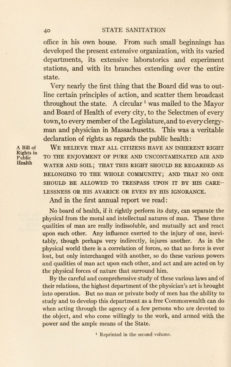 A Bill of Rights in Public Health office in his own house. From such small beginnings has developed the present extensive organization, with its varied departments, its extensive laboratories and experiment stations, and with its branches extending over the entire state. Very nearly the first thing that the Board did was to out¬ line certain principles of action, and scatter them broadcast throughout the state. A circular 1 was mailed to the Mayor and Board of Health of every city, to the Selectmen of every town, to every member of the Legislature, and to every clergy¬ man and physician in Massachusetts. This was a veritable declaration of rights as regards the public health : We believe that all citizens have an inherent right TO THE ENJOYMENT OF PURE AND UNCONTAMINATED AIR AND WATER AND SOIL; THAT THIS RIGHT SHOULD BE REGARDED AS BELONGING TO THE WHOLE COMMUNITY; AND THAT NO ONE SHOULD BE ALLOWED TO TRESPASS UPON IT BY HIS CARE¬ LESSNESS OR HIS AVARICE OR EVEN BY HIS IGNORANCE. And in the first annual report we read: No board of health, if it rightly perform its duty, can separate the physical from the moral and intellectual natures of man. These three qualities of man are really indissoluble, and mutually act and react upon each other. Any influence exerted to the injury of one, inevi¬ tably, though perhaps very indirectly, injures another. As in the physical world there is a correlation of forces, so that no force is ever lost, but only interchanged with another, so do these various powers and qualities of man act upon each other, and act and are acted on by the physical forces of nature that surround him. By the careful and comprehensive study of these various laws and of their relations, the highest department of the physician’s art is brought into operation. But no man or private body of men has the ability to study and to develop this department as a free Commonwealth can do when acting through the agency of a few persons who are devoted to the object, and who come willingly to the work, and armed with the power and the ample means of the State. 1 Reprinted in the second volume.