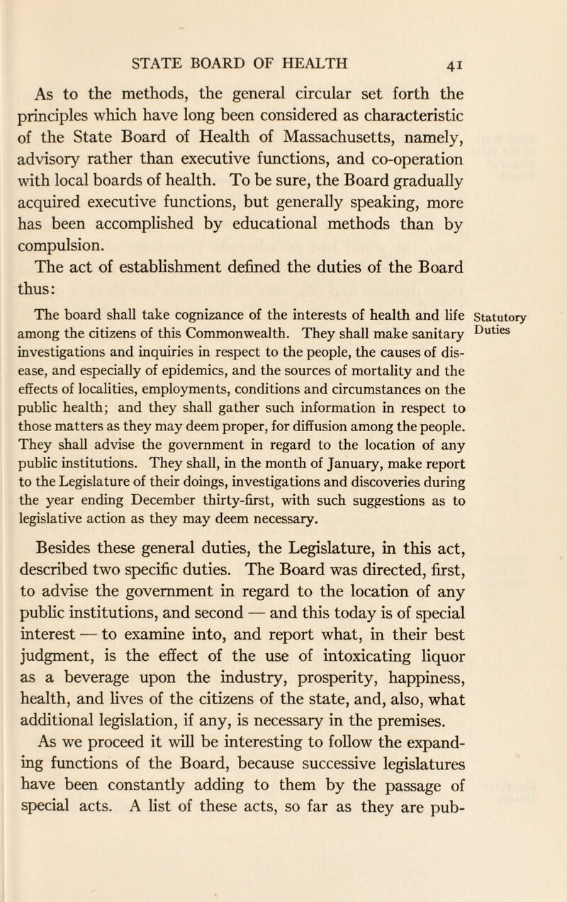 As to the methods, the general circular set forth the principles which have long been considered as characteristic of the State Board of Health of Massachusetts, namely, advisory rather than executive functions, and co-operation with local boards of health. To be sure, the Board gradually acquired executive functions, but generally speaking, more has been accomplished by educational methods than by compulsion. The act of establishment defined the duties of the Board thus: The board shall take cognizance of the interests of health and life Statutory among the citizens of this Commonwealth. They shall make sanitary Duties investigations and inquiries in respect to the people, the causes of dis¬ ease, and especially of epidemics, and the sources of mortality and the effects of localities, employments, conditions and circumstances on the public health; and they shall gather such information in respect to those matters as they may deem proper, for diffusion among the people. They shall advise the government in regard to the location of any public institutions. They shall, in the month of January, make report to the Legislature of their doings, investigations and discoveries during the year ending December thirty-first, with such suggestions as to legislative action as they may deem necessary. Besides these general duties, the Legislature, in this act, described two specific duties. The Board was directed, first, to advise the government in regard to the location of any public institutions, and second — and this today is of special interest — to examine into, and report what, in their best judgment, is the effect of the use of intoxicating liquor as a beverage upon the industry, prosperity, happiness, health, and fives of the citizens of the state, and, also, what additional legislation, if any, is necessary in the premises. As we proceed it will be interesting to follow the expand¬ ing functions of the Board, because successive legislatures have been constantly adding to them by the passage of special acts. A fist of these acts, so far as they are pub-