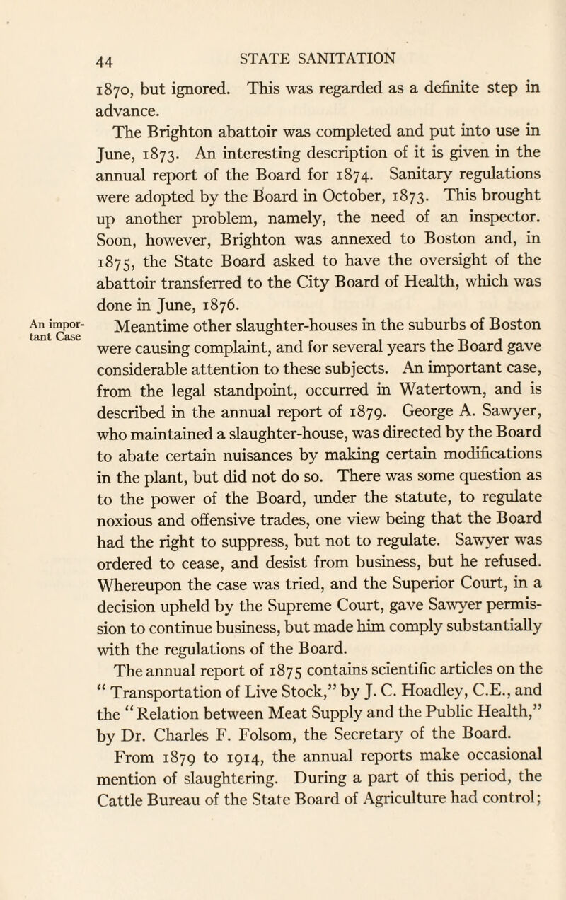 An impor¬ tant Case 1870, but ignored. This was regarded as a definite step in advance. The Brighton abattoir was completed and put into use in June, 1873. An interesting description of it is given in the annual report of the Board for 1874. Sanitary regulations were adopted by the Board in October, 1873. This brought up another problem, namely, the need of an inspector. Soon, however, Brighton was annexed to Boston and, in 1875, the State Board asked to have the oversight of the abattoir transferred to the City Board of Health, which was done in June, 1876. Meantime other slaughter-houses in the suburbs of Boston were causing complaint, and for several years the Board gave considerable attention to these subjects. An important case, from the legal standpoint, occurred in Watertown, and is described in the annual report of 1879. George A. Sawyer, who maintained a slaughter-house, was directed by the Board to abate certain nuisances by making certain modifications in the plant, but did not do so. There was some question as to the power of the Board, under the statute, to regulate noxious and offensive trades, one view being that the Board had the right to suppress, but not to regulate. Sawyer was ordered to cease, and desist from business, but he refused. Whereupon the case was tried, and the Superior Court, in a decision upheld by the Supreme Court, gave Sawyer permis¬ sion to continue business, but made him comply substantially with the regulations of the Board. The annual report of 1875 contains scientific articles on the “ Transportation of Live Stock,” by J. C. Hoadley, C.E., and the “Relation between Meat Supply and the Public Health,” by Dr. Charles F. Folsom, the Secretary of the Board. From 1879 to 1914, the annual reports make occasional mention of slaughtering. During a part of this period, the Cattle Bureau of the State Board of Agriculture had control;