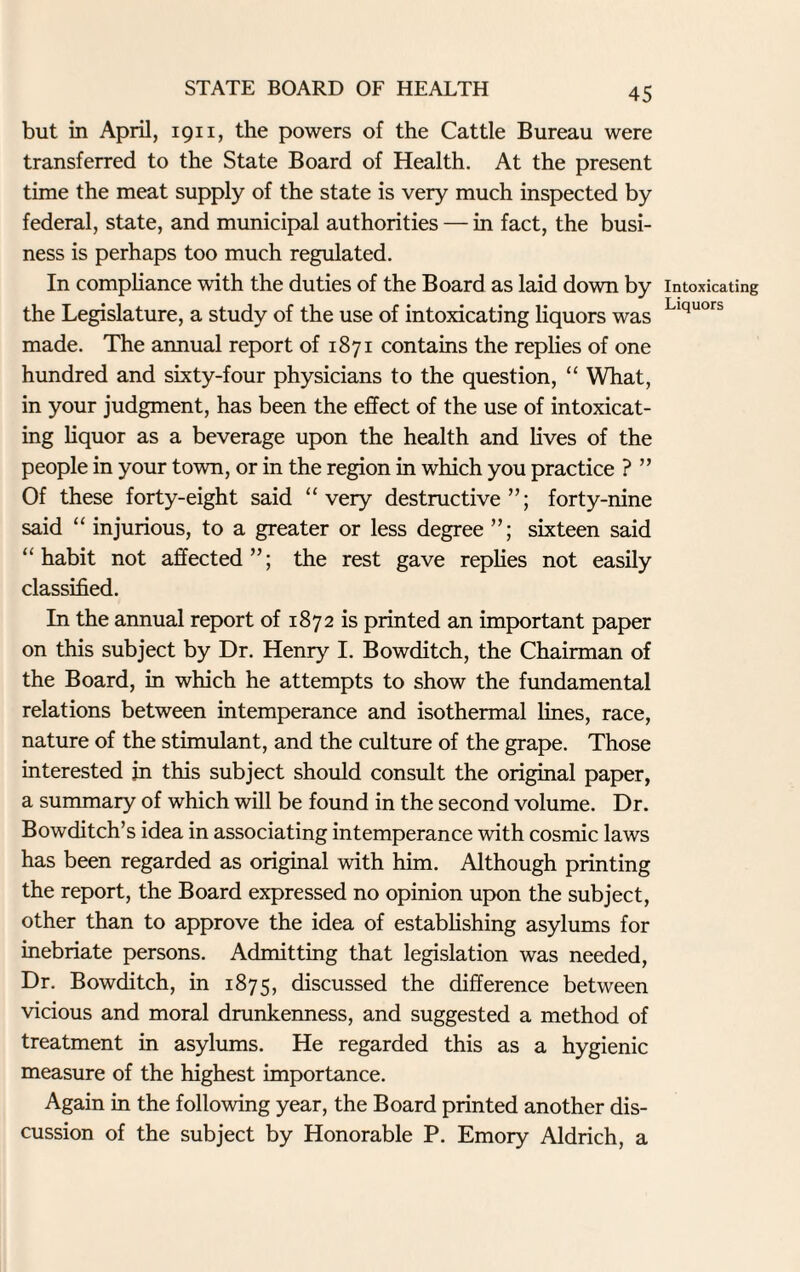 but in April, 1911, the powers of the Cattle Bureau were transferred to the State Board of Health. At the present time the meat supply of the state is very much inspected by federal, state, and municipal authorities — in fact, the busi¬ ness is perhaps too much regulated. In compliance with the duties of the Board as laid down by the Legislature, a study of the use of intoxicating liquors was made. The annual report of 1871 contains the replies of one hundred and sixty-four physicians to the question, “ What, in your judgment, has been the effect of the use of intoxicat¬ ing liquor as a beverage upon the health and lives of the people in your town, or in the region in which you practice ? ” Of these forty-eight said “very destructive”; forty-nine said “ injurious, to a greater or less degree sixteen said “habit not affected”; the rest gave replies not easily classified. In the annual report of 1872 is printed an important paper on this subject by Dr. Henry I. Bowditch, the Chairman of the Board, in which he attempts to show the fundamental relations between intemperance and isothermal lines, race, nature of the stimulant, and the culture of the grape. Those interested in this subject should consult the original paper, a summary of which will be found in the second volume. Dr. Bowditch’s idea in associating intemperance with cosmic laws has been regarded as original with him. Although printing the report, the Board expressed no opinion upon the subject, other than to approve the idea of establishing asylums for inebriate persons. Admitting that legislation was needed, Dr. Bowditch, in 1875, discussed the difference between vicious and moral drunkenness, and suggested a method of treatment in asylums. He regarded this as a hygienic measure of the highest importance. Again in the following year, the Board printed another dis¬ cussion of the subject by Honorable P. Emory Aldrich, a Intoxicating Liquors