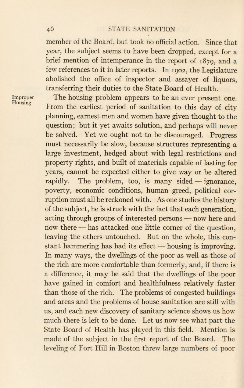 Improper Housing 46 STATE SANITATION member of the Board, but took no official action. Since that year, the subject seems to have been dropped, except for a brief mention of intemperance in the report of 1879, and a few references to it in later reports. In 1902, the Legislature abolished the office of inspector and assayer of liquors, transferring their duties to the State Board of Health. The housing problem appears to be an ever present one. From the earliest period of sanitation to this day of city planning, earnest men and women have given thought to the question; but it yet awaits solution, and perhaps will never be solved. Yet we ought not to be discouraged. Progress must necessarily be slow, because structures representing a large investment, hedged about with legal restrictions and property rights, and built of materials capable of lasting for years, cannot be expected either to give way or be altered rapidly. The problem, too, is many sided — ignorance, poverty, economic conditions, human greed, political cor¬ ruption must all be reckoned with. As one studies the history of the subject, he is struck with the fact that each generation, acting through groups of interested persons — now here and now there — has attacked one little comer of the question, leaving the others untouched. But on the whole, this con¬ stant hammering has had its effect — housing is improving. In many ways, the dwellings of the poor as well as those of the rich are more comfortable than formerly, and, if there is a difference, it may be said that the dwellings of the poor have gained in comfort and healthfulness relatively faster than those of the rich. The problems of congested buildings and areas and the problems of house sanitation are still with us, and each new discovery of sanitary science shows us how much there is left to be done. Let us now see what part the State Board of Health has played in this field. Mention is made of the subject in the first report of the Board. The leveling of Fort Hill in Boston threw large numbers of poor