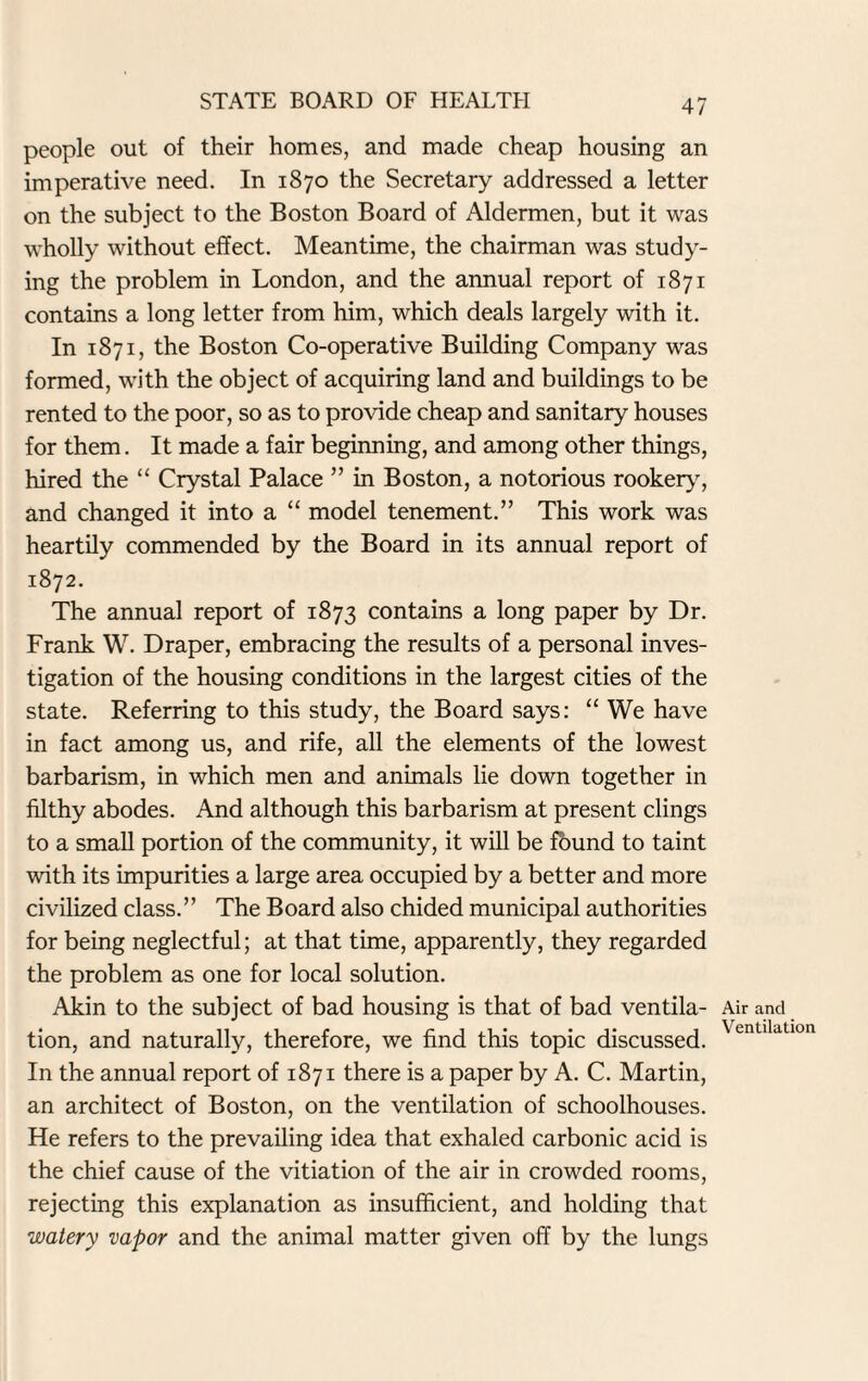 people out of their homes, and made cheap housing an imperative need. In 1870 the Secretary addressed a letter on the subject to the Boston Board of Aldermen, but it was wholly without effect. Meantime, the chairman was study¬ ing the problem in London, and the annual report of 1871 contains a long letter from him, which deals largely with it. In 1871, the Boston Co-operative Building Company was formed, with the object of acquiring land and buildings to be rented to the poor, so as to provide cheap and sanitary houses for them. It made a fair beginning, and among other things, hired the “ Crystal Palace ” in Boston, a notorious rookery, and changed it into a “ model tenement.” This work was heartily commended by the Board in its annual report of 1872. The annual report of 1873 contains a long paper by Dr. Frank W. Draper, embracing the results of a personal inves¬ tigation of the housing conditions in the largest cities of the state. Referring to this study, the Board says: “ We have in fact among us, and rife, all the elements of the lowest barbarism, in which men and animals lie down together in filthy abodes. And although this barbarism at present clings to a small portion of the community, it will be found to taint with its impurities a large area occupied by a better and more civilized class.” The Board also chided municipal authorities for being neglectful; at that time, apparently, they regarded the problem as one for local solution. Akin to the subject of bad housing is that of bad ventila¬ tion, and naturally, therefore, we find this topic discussed. In the annual report of 1871 there is a paper by A. C. Martin, an architect of Boston, on the ventilation of schoolhouses. He refers to the prevailing idea that exhaled carbonic acid is the chief cause of the vitiation of the air in crowded rooms, rejecting this explanation as insufficient, and holding that watery vapor and the animal matter given off by the lungs Air and Ventilation