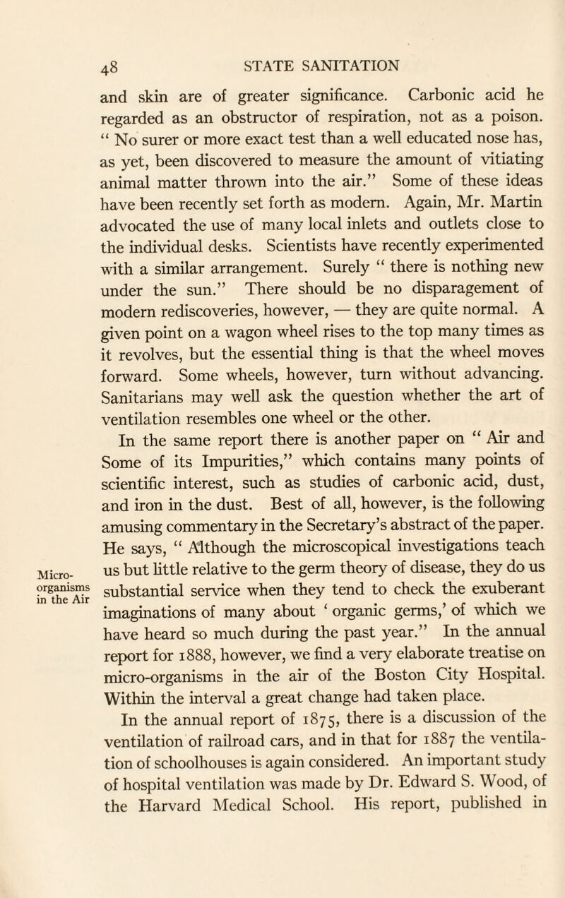 and skin are of greater significance. Carbonic acid he regarded as an obstructor of respiration, not as a poison. “ No surer or more exact test than a well educated nose has, as yet, been discovered to measure the amount of vitiating animal matter thrown into the air.” Some of these ideas have been recently set forth as modem. Again, Mr. Martin advocated the use of many local inlets and outlets close to the individual desks. Scientists have recently experimented with a similar arrangement. Surely “ there is nothing new under the sun.” There should be no disparagement of modern rediscoveries, however, — they are quite normal. A given point on a wagon wheel rises to the top many times as it revolves, but the essential thing is that the wheel moves forward. Some wheels, however, turn without advancing. Sanitarians may well ask the question whether the art of ventilation resembles one wheel or the other. In the same report there is another paper on “ Air and Some of its Impurities,” which contains many points of scientific interest, such as studies of carbonic acid, dust, and iron in the dust. Best of all, however, is the following amusing commentary in the Secretary’s abstract of the paper. He says, “ Although the microscopical investigations teach Micro- us but little relative to the germ theory of disease, they do us organisms substantial service when they tend to check the exuberant in the Air L . . , imaginations of many about orgamc germs, of which we have heard so much during the past year.” In the annual report for 1888, however, we find a very elaborate treatise on micro-organisms in the air of the Boston City Hospital. Within the interval a great change had taken place. In the annual report of 1875, there is a discussion of the ventilation of railroad cars, and in that for 1887 the ventila¬ tion of schoolhouses is again considered. An important study of hospital ventilation was made by Dr. Edward S. Wood, of the Harvard Medical School. His report, published in