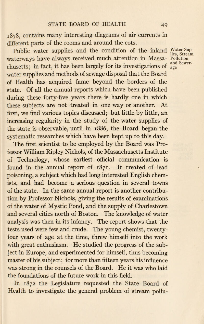 1878, contains many interesting diagrams of air currents in different parts of the rooms and around the cots. Public water supplies and the condition of the inland waterways have always received much attention in Massa¬ chusetts; in fact, it has been largely for its investigations of water supplies and methods of sewage disposal that the Board of Health has acquired fame beyond the borders of the state. Of all the annual reports which have been published during these forty-five years there is hardly one in which these subjects are not treated in one way or another. At first, we find various topics discussed; but little by little, an increasing regularity in the study of the water supplies of the state is observable, until in 1886, the Board began the systematic researches which have been kept up to this day. The first scientist to be employed by the Board was Pro¬ fessor William Ripley Nichols, of the Massachusetts Institute of Technology, whose earliest official communication is found in the annual report of 1871. It treated of lead poisoning, a subject which had long interested English chem¬ ists, and had become a serious question in several towns of the state. In the same annual report is another contribu¬ tion by Professor Nichols, giving the results of examinations of the water of Mystic Pond, and the supply of Charlestown and several cities north of Boston. The knowledge of water analysis was then in its infancy. The report shows that the tests used were few and crude. The young chemist, twenty- four years of age at the time, threw himself into the work with great enthusiasm. He studied the progress of the sub¬ ject in Europe, and experimented for himself, thus becoming master of his subject; for more than fifteen years his influence was strong in the counsels of the Board. He it was who laid the foundations of the future work in this field. In 1872 the Legislature requested the State Board of Health to investigate the general problem of stream pollu- Water Sup- lies, Stream Pollution and Sewer¬ age