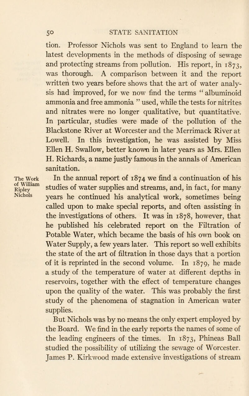The Work of William Ripley Nichols tion. Professor Nichols was sent to England to learn the latest developments in the methods of disposing of sewage and protecting streams from pollution. His report, in 1873, was thorough. A comparison between it and the report written two years before shows that the art of water analy¬ sis had improved, for we now find the terms “ albuminoid ammonia and free ammonia ” used, while the tests for nitrites and nitrates were no longer qualitative, but quantitative. In particular, studies were made of the pollution of the Blackstone River at Worcester and the Merrimack River at Lowell. In this investigation, he was assisted by Miss Ellen H. Swallow, better known in later years as Mrs. Ellen H. Richards, a name justly famous in the annals of American sanitation. In the annual report of 1874 we find a continuation of his studies of water supplies and streams, and, in fact, for many years he continued his analytical work, sometimes being called upon to make special reports, and often assisting in the investigations of others. It was in 1878, however, that he published his celebrated report on the Filtration of Potable Water, which became the basis of his own book on Water Supply, a few years later. This report so well exhibits the state of the art of filtration in those days that a portion of it is reprinted in the second volume. In 1879, he made a study of the temperature of water at different depths in reservoirs, together with the effect of temperature changes upon the quality of the water. This was probably the first study of the phenomena of stagnation in American water supplies. But Nichols was by no means the only expert employed by the Board. We find in the early reports the names of some of the leading engineers of the times. In 1873, Phineas Ball studied the possibility of utilizing the sewage of Worcester. James P. Kirkwood made extensive investigations of stream