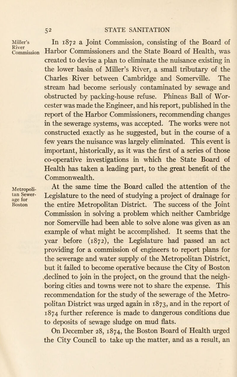 Miller’s River Commission Metropoli¬ tan Sewer¬ age for Boston In 1872 a Joint Commission, consisting of the Board of Harbor Commissioners and the State Board of Health, was created to devise a plan to eliminate the nuisance existing in the lower basin of Miller’s River, a small tributary of the Charles River between Cambridge and Somerville. The stream had become seriously contaminated by sewage and obstructed by packing-house refuse. Phineas Ball of Wor¬ cester was made the Engineer, and his report, published in the report of the Harbor Commissioners, recommending changes in the sewerage systems, was accepted. The works were not constructed exactly as he suggested, but in the course of a few years the nuisance was largely eliminated. This event is important, historically, as it was the first of a series of those co-operative investigations in which the State Board of Health has taken a leading part, to the great benefit of the Commonwealth. At the same time the Board called the attention of the Legislature to the need of studying a project of drainage for the entire Metropolitan District. The success of the Joint Commission in solving a problem which neither Cambridge nor Somerville had been able to solve alone was given as an example of what might be accomplished. It seems that the year before (1872), the Legislature had passed an act providing for a commission of engineers to report plans for the sewerage and water supply of the Metropolitan District, but it failed to become operative because the City of Boston declined to join in the project, on the ground that the neigh¬ boring cities and towns were not to share the expense. This recommendation for the study of the sewerage of the Metro¬ politan District was urged again in 1873, and in the report of 1874 further reference is made to dangerous conditions due to deposits of sewage sludge on mud flats. On December 28, 1874, the Boston Board of Health urged the City Council to take up the matter, and as a result, an