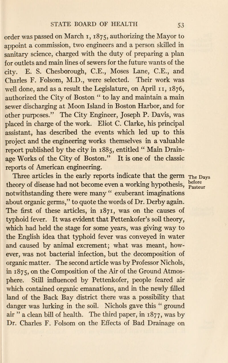 order was passed on March i, 1875, authorizing the Mayor to appoint a commission, two engineers and a person skilled in sanitary science, charged with the duty of preparing a plan for outlets and main lines of sewers for the future wants of the city. E. S. Chesborough, C.E., Moses Lane, C.E., and Charles F. Folsom, M.D., were selected. Their work was well done, and as a result the Legislature, on April n, 1876, authorized the City of Boston “ to lay and maintain a main sewer discharging at Moon Island in Boston Harbor, and for other purposes.” The City Engineer, Joseph P. Davis, was placed in charge of the work. Eliot C. Clarke, his principal assistant, has described the events which led up to this project and the engineering works themselves in a valuable report published by the city in 1885, entitled “ Main Drain¬ age Works of the City of Boston.” It is one of the classic reports of American engineering. Three articles in the early reports indicate that the germ theory of disease had not become even a working hypothesis, notwithstanding there were many “ exuberant imaginations about organic germs,” to quote the words of Dr. Derby again. The first of these articles, in 1871, was on the causes of typhoid fever. It was evident that Pettenkofer’s soil theory, which had held the stage for some years, was giving way to the English idea that typhoid fever was conveyed in water and caused by animal excrement; what was meant, how¬ ever, was not bacterial infection, but the decomposition of organic matter. The second article was by Professor Nichols, in 1875, on ^e Composition of the Air of the Ground Atmos¬ phere. Still influenced by Pettenkofer, people feared air which contained organic emanations, and in the newly filled land of the Back Bay district there was a possibility that danger was lurking in the soil. Nichols gave this “ ground air ” a clean bill of health. The third paper, in 1877, was by Dr. Charles F. Folsom on the Effects of Bad Drainage on The Days before Pasteur