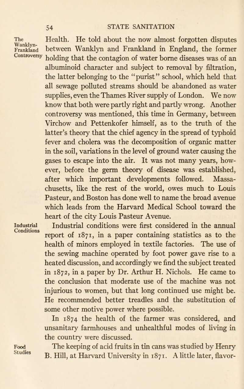 The Wanklyn- Frankland Controversy Industrial Conditions Food Studies Health. He told about the now almost forgotten disputes between Wanklyn and Frankland in England, the former holding that the contagion of water borne diseases was of an albuminoid character and subject to removal by filtration, the latter belonging to the “purist” school, which held that all sewage polluted streams should be abandoned as water supplies, even the Thames River supply of London. We now know that both were partly right and partly wrong. Another controversy was mentioned, this time in Germany, between Virchow and Pettenkofer himself, as to the truth of the latter’s theory that the chief agency in the spread of typhoid fever and cholera was the decomposition of organic matter in the soil, variations in the level of ground water causing the gases to escape into the air. It was not many years, how¬ ever, before the germ theory of disease was established, after which important developments followed. Massa¬ chusetts, like the rest of the world, owes much to Louis Pasteur, and Boston has done well to name the broad avenue which leads from the Harvard Medical School toward the heart of the city Louis Pasteur Avenue. Industrial conditions were first considered in the annual report of 1871, in a paper containing statistics as to the health of minors employed in textile factories. The use of the sewing machine operated by foot power gave rise to a heated discussion, and accordingly we find the subject treated in 1872, in a paper by Dr. Arthur H. Nichols. He came to the conclusion that moderate use of the machine was not injurious to women, but that long continued use might be. He recommended better treadles and the substitution of some other motive power where possible. In 1874 the health of the farmer was considered, and unsanitary farmhouses and unhealthful modes of living in the country were discussed. The keeping of acid fruits in tin cans was studied by Henry B. Hill, at Harvard University in 1871. A little later, flavor-