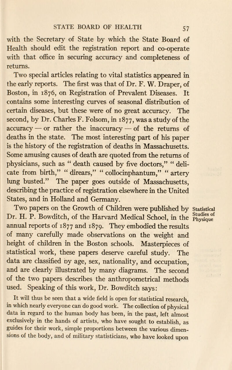 with the Secretary of State by which the State Board of Health should edit the registration report and co-operate with that office in securing accuracy and completeness of returns. Two special articles relating to vital statistics appeared in the early reports. The first was that of Dr. F. W. Draper, of Boston, in 1876, on Registration of Prevalent Diseases. It contains some interesting curves of seasonal distribution of certain diseases, but these were of no great accuracy. The second, by Dr. Charles F. Folsom, in 1877, was a study of the accuracy — or rather the inaccuracy — of the returns of deaths in the state. The most interesting part of his paper is the history of the registration of deaths in Massachusetts. Some amusing causes of death are quoted from the returns of physicians, such as “ death caused by five doctors,” “ deli¬ cate from birth,” “ direars,” “ collocinphantum,” “ artery lung busted.” The paper goes outside of Massachusetts, describing the practice of registration elsewhere in the United States, and in Holland and Germany. Two papers on the Growth of Children were published by Dr. H. P. Bowditch, of the Harvard Medical School, in the annual reports of 1877 and 1879. They embodied the results of many carefully made observations on the weight and height of children in the Boston schools. Masterpieces of statistical work, these papers deserve careful study. The data are classified oy age, sex, nationality, and occupation, and are clearly illustrated by many diagrams. The second of the two papers describes the anthropometrical methods used. Speaking of this work, Dr. Bowditch says: It will thus be seen that a wide field is open for statistical research, in which nearly everyone can do good work. The collection of physical data in regard to the human body has been, in the past, left almost exclusively in the hands of artists, who have sought to establish, as guides for their work, simple proportions between the various dimen¬ sions of the body, and of military statisticians, who have looked upon Statistical Studies of Physique