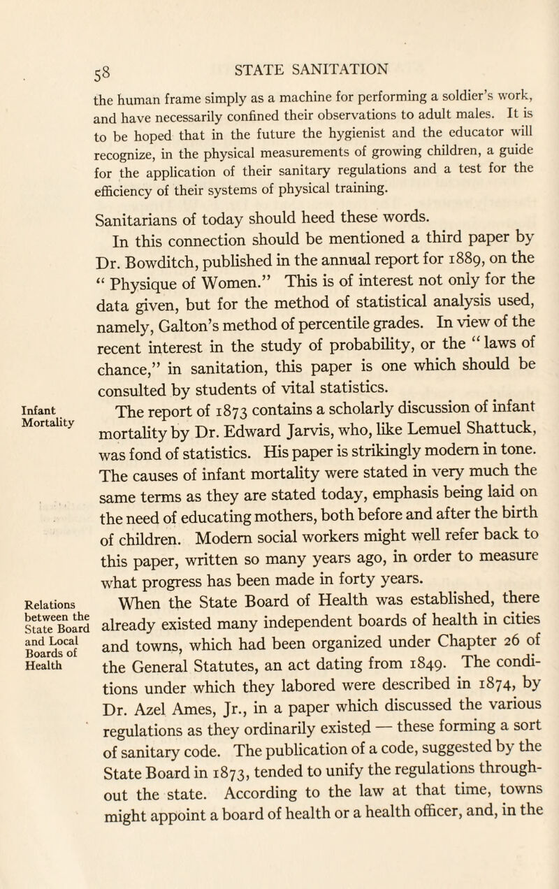 53 the human frame simply as a machine for performing a soldier’s work, and have necessarily confined their observations to adult males. It is to be hoped that in the future the hygienist and the educator will recognize, in the physical measurements of growing children, a guide for the application of their sanitary regulations and a test for the efficiency of their systems of physical training. Sanitarians of today should heed these words. In this connection should be mentioned a third paper by Dr. Bowditch, published in the annual report for 1889, on the “ Physique of Women.” This is of interest not only for the data given, but for the method of statistical analysis used, namely, Galton’s method of percentile grades. In view of the recent interest in the study of probability, or the “ laws of chance,” in sanitation, this paper is one which should be consulted by students of vital statistics. Infant The report of 1873 contains a scholarly discussion of infant Mortality mortality by Dr Edward Jarvis, who, like Lemuel Shattuck, was fond of statistics. His paper is strikingly modem in tone. The causes of infant mortality were stated in very much the same terms as they are stated today, emphasis being laid on the need of educating mothers, both before and after the birth of children. Modem social workers might well refer back to this paper, written so many years ago, in order to measure what progress has been made in forty years. Relations When the State Board of Health was established, there sSteBoaiS already existed many independent boards of health in cities and Local nd towns, which had been organized under Chapter 26 of Health the General Statutes, an act dating from 1849. I he condi¬ tions under which they labored were described in 1874, by Dr. Azel Ames, Jr., in a paper which discussed the various regulations as they ordinarily existed — these forming a sort of sanitary code. The publication of a code, suggested by the State Board in 1873, tended to unify the regulations through¬ out the state. According to the law at that time, towns might appoint a board of health or a health officer, and, in the