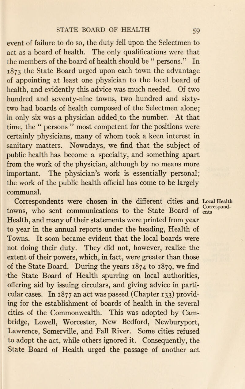 event of failure to do so, the duty fell upon the Selectmen to act as a board of health. The only qualifications were that the members of the board of health should be “ persons.” In 1873 the State Board urged upon each town the advantage of appointing at least one physician to the local board of health, and evidently this advice was much needed. Of two hundred and seventy-nine towns, two hundred and sixty- two had boards of health composed of the Selectmen alone; in only six was a physician added to the number. At that time, the “ persons ” most competent for the positions were certainly physicians, many of whom took a keen interest in sanitary matters. Nowadays, we find that the subject of public health has become a specialty, and something apart from the work of the physician, although by no means more important. The physician’s work is essentially personal; the work of the public health official has come to be largely communal. Correspondents were chosen in the different cities and towns, who sent communications to the State Board of Health, and many of their statements were printed from year to year in the annual reports under the heading, Health of Towns. It soon became evident that the local boards were not doing their duty. They did not, however, realize the extent of their powers, which, in fact, were greater than those of the State Board. During the years 1874 to 1879, we find the State Board of Health spurring on local authorities, offering aid by issuing circulars, and giving advice in parti¬ cular cases. In 1877 an act was passed (Chapter 133) provid¬ ing for the establishment of boards of health in the several cities of the Commonwealth. This was adopted by Cam¬ bridge, Lowell, Worcester, New Bedford, Newburyport, Lawrence, Somerville, and Fall River. Some cities refused to adopt the act, while others ignored it. Consequently, the State Board of Health urged the passage of another act Local Health Correspond¬ ents