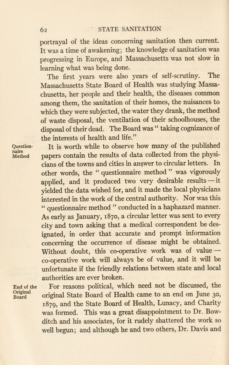 Question¬ naire Method End of the Original Board portrayal of the ideas concerning sanitation then current. It was a time of awakening; the knowledge of sanitation was progressing in Europe, and Massachusetts was not slow in learning what was being done. The first years were also years of self-scrutiny. The Massachusetts State Board of Health was studying Massa¬ chusetts, her people and their health, the diseases common among them, the sanitation of their homes, the nuisances to which they were subjected, the water they drank, the method of waste disposal, the ventilation of their schoolhouses, the disposal of their dead. The Board was “ taking cognizance of the interests of health and life.” It is worth while to observe how many of the published papers contain the results of data collected from the physi¬ cians of the towns and cities in answer to circular letters. In other words, the “ questionnaire method ” was vigorously applied, and it produced two very desirable results —it yielded the data wished for, and it made the local physicians interested in the work of the central authority. Nor was this “ questionnaire method ” conducted in a haphazard manner. As early as January, 1870, a circular letter was sent to every city and town asking that a medical correspondent be des¬ ignated, in order that accurate and prompt information concerning the occurrence of disease might be obtained. Without doubt, this co-operative work was of value — co-operative work will always be of value, and it will be unfortunate if the friendly relations between state and local authorities are ever broken. For reasons political, which need not be discussed, the original State Board of Health came to an end on June 30, 1879, and the State Board of Health, Lunacy, and Charity was formed. This was a great disappointment to Dr. Bow- ditch and his associates, for it rudely shattered the work so well begun; and although he and two others, Dr. Davis and