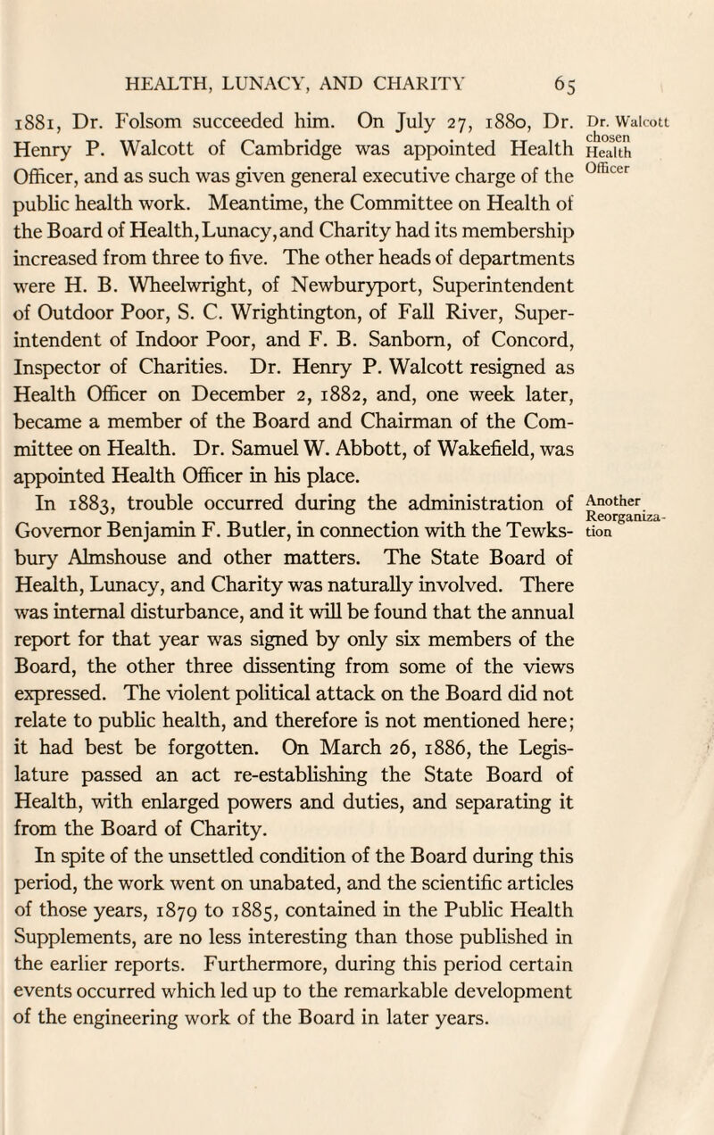 1881, Dr. Folsom succeeded him. On July 27, 1880, Dr. Henry P. Walcott of Cambridge was appointed Health Officer, and as such was given general executive charge of the public health work. Meantime, the Committee on Health of the Board of Health, Lunacy, and Charity had its membership increased from three to five. The other heads of departments were H. B. Wheelwright, of Newburyport, Superintendent of Outdoor Poor, S. C. Wrightington, of Fall River, Super¬ intendent of Indoor Poor, and F. B. Sanborn, of Concord, Inspector of Charities. Dr. Henry P. Walcott resigned as Health Officer on December 2, 1882, and, one week later, became a member of the Board and Chairman of the Com¬ mittee on Health. Dr. Samuel W. Abbott, of Wakefield, was appointed Health Officer in his place. In 1883, trouble occurred during the administration of Governor Benjamin F. Butler, in connection with the Tewks¬ bury Almshouse and other matters. The State Board of Health, Lunacy, and Charity was naturally involved. There was internal disturbance, and it will be found that the annual report for that year was signed by only six members of the Board, the other three dissenting from some of the views expressed. The violent political attack on the Board did not relate to public health, and therefore is not mentioned here; it had best be forgotten. On March 26, 1886, the Legis¬ lature passed an act re-establishing the State Board of Health, with enlarged powers and duties, and separating it from the Board of Charity. In spite of the unsettled condition of the Board during this period, the work went on unabated, and the scientific articles of those years, 1879 to 1885, contained in the Public Health Supplements, are no less interesting than those published in the earlier reports. Furthermore, during this period certain events occurred which led up to the remarkable development of the engineering work of the Board in later years. Dr. Walcott chosen Health Officer Another Reorganiza¬ tion