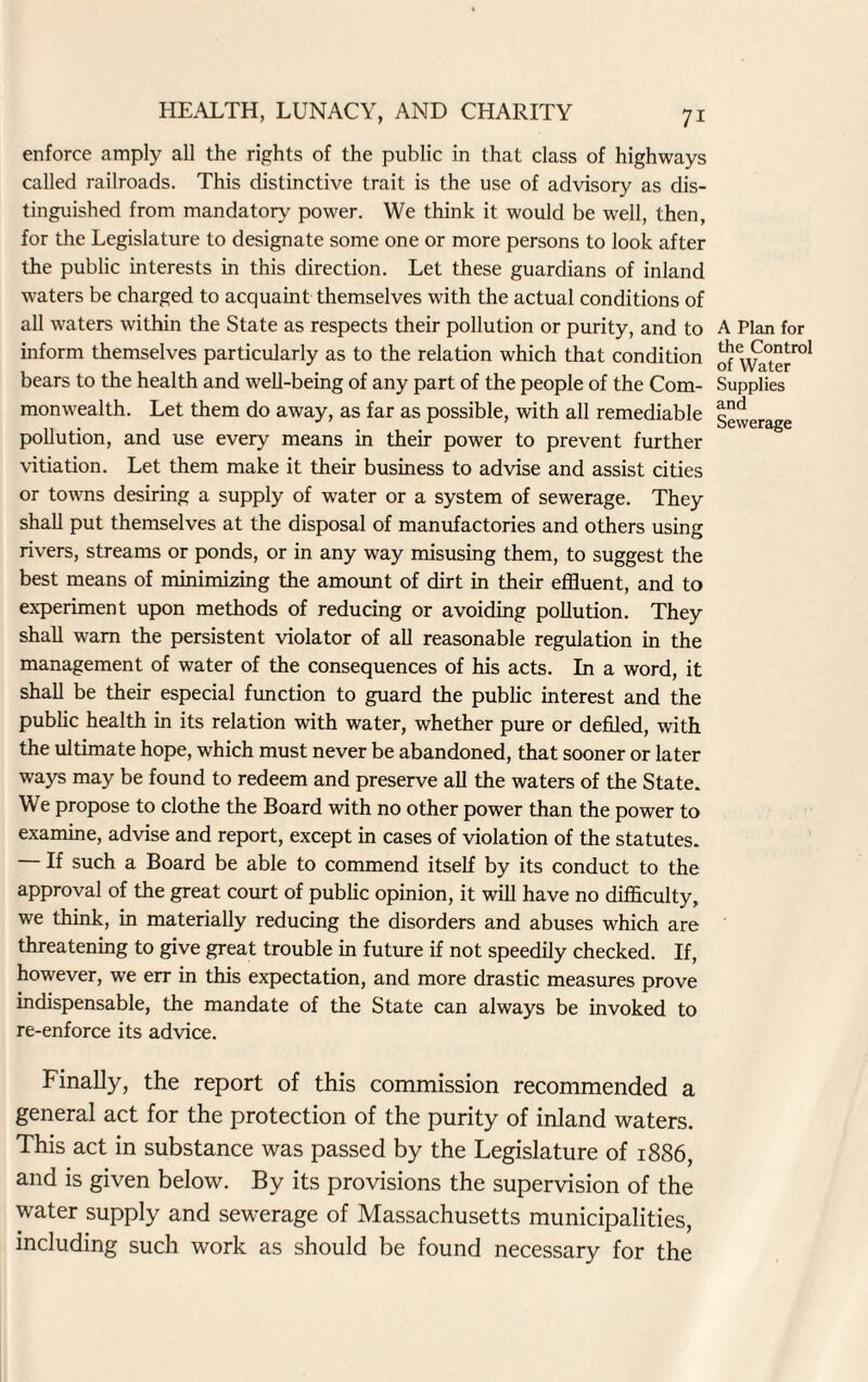 enforce amply all the rights of the public in that class of highways called railroads. This distinctive trait is the use of advisory as dis¬ tinguished from mandatory power. We think it would be well, then, for the Legislature to designate some one or more persons to look after the public interests in this direction. Let these guardians of inland waters be charged to acquaint themselves with the actual conditions of all waters within the State as respects their pollution or purity, and to inform themselves particularly as to the relation which that condition bears to the health and well-being of any part of the people of the Com¬ monwealth. Let them do away, as far as possible, with all remediable pollution, and use every means in their power to prevent further vitiation. Let them make it their business to advise and assist cities or towns desiring a supply of water or a system of sewerage. They shall put themselves at the disposal of manufactories and others using rivers, streams or ponds, or in any way misusing them, to suggest the best means of minimizing the amount of dirt in their effluent, and to experiment upon methods of reducing or avoiding pollution. They shall warn the persistent violator of all reasonable regulation in the management of water of the consequences of his acts. In a word, it shall be their especial function to guard the public interest and the public health in its relation with water, whether pure or defiled, with the ultimate hope, which must never be abandoned, that sooner or later ways may be found to redeem and preserve all the waters of the State. We propose to clothe the Board with no other power than the power to examine, advise and report, except in cases of violation of the statutes. — If such a Board be able to commend itself by its conduct to the approval of the great court of public opinion, it will have no difficulty, we think, in materially reducing the disorders and abuses which are threatening to give great trouble in future if not speedily checked. If, however, we err in this expectation, and more drastic measures prove indispensable, the mandate of the State can always be invoked to re-enforce its advice. Finally, the report of this commission recommended a general act for the protection of the purity of inland waters. This act in substance was passed by the Legislature of 1886, and is given below. By its provisions the supervision of the water supply and sewerage of Massachusetts municipalities, including such work as should be found necessary for the A Plan for the Control of Water Supplies and Sewerage